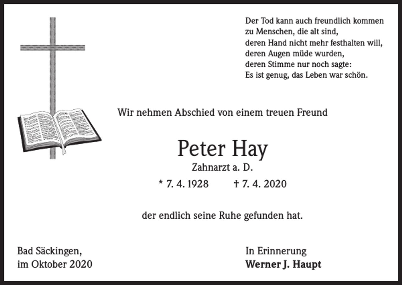 <p>Der Tod kann auch freundlich kommen<br />zu Menschen, die alt sind,<br />deren Hand nicht mehr festhalten will,<br />deren Augen müde wurden,<br />deren Stimme nur noch sagte:<br />Es ist genug, das Leben war schön.</p><p>Wir nehmen Abschied von einem treuen Freund</p><p>Peter Hay</p><p>Zahnarzt a. D.<br />* 7. 4. 1928<br />† 7. 4. 2020<br />der endlich seine Ruhe gefunden hat.<br />Bad Säckingen,<br />im Oktober 2020</p><p>In Erinnerung<br />Werner J. Haupt</p>
