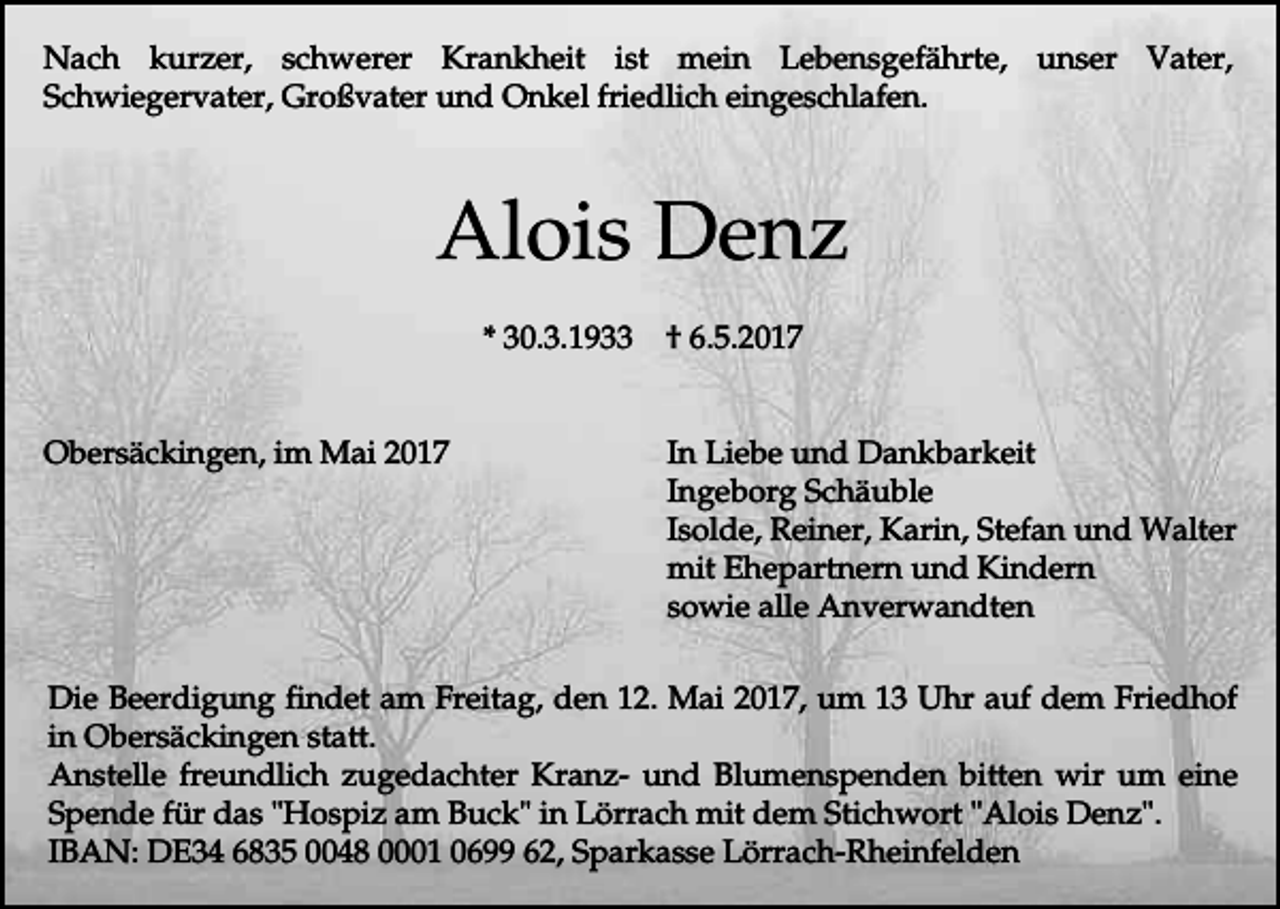 <p>Nach kurzer, schwerer Krankheit ist mein Lebensgefährte, unser Vater,<br />Schwiegervater, Großvater und Onkel friedlich eingeschlafen.</p><p>Alois Denz<br />* 30.3.1933<br />Obersäckingen, im Mai 2017</p><p>† 6.5.2017<br />In Liebe und Dankbarkeit<br />Ingeborg Schäuble<br />Isolde, Reiner, Karin, Stefan und Walter<br />mit Ehepartnern und Kindern<br />sowie alle Anverwandten</p><p>Die Beerdigung findet am Freitag, den 12. Mai 2017, um 13 Uhr auf dem Friedhof<br />in Obersäckingen statt.<br />Anstelle freundlich zugedachter Kranz- und Blumenspenden bitten wir um eine<br />Spende für das "Hospiz am Buck" in Lörrach mit dem Stichwort "Alois Denz".<br />IBAN: DE34 6835 0048 0001 0699 62, Sparkasse Lörrach-Rheinfelden</p>