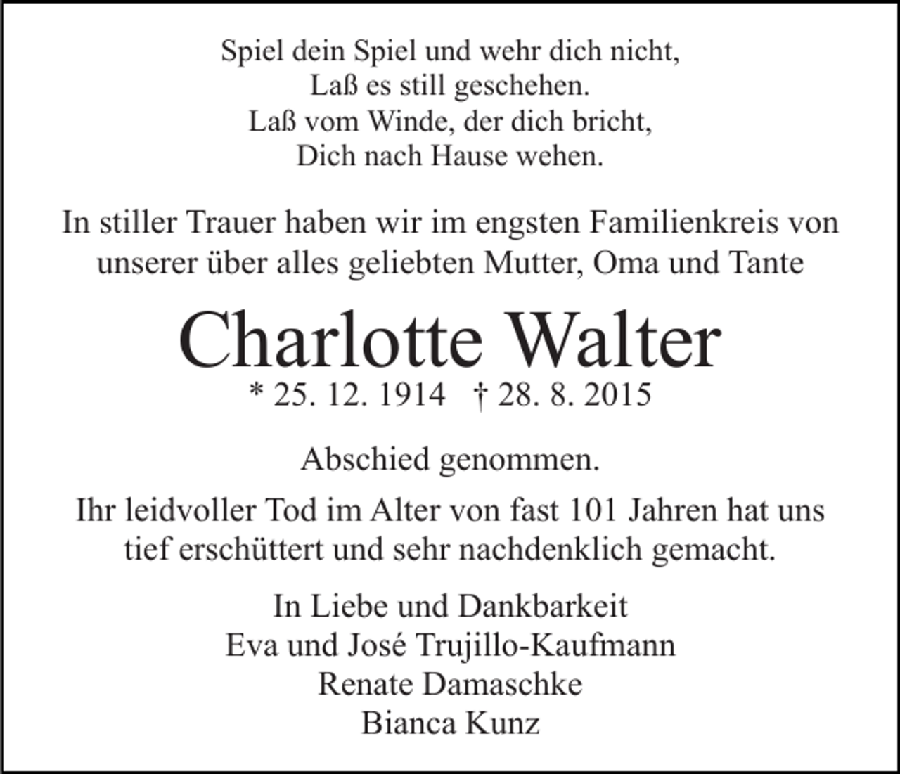 <p>Spiel dein Spiel und wehr dich nicht,<br />Laß es still geschehen.<br />Laß vom Winde, der dich bricht,<br />Dich nach Hause wehen.</p><p>In stiller Trauer haben wir im engsten Familienkreis von<br />unserer über alles geliebten Mutter, Oma und Tante</p><p>Charlotte<br />Walter<br />* 25. 12. 1914 † 28. 8. 2015<br />Abschied genommen.<br />Ihr leidvoller Tod im Alter von fast 101 Jahren hat uns<br />tief erschüttert und sehr nachdenklich gemacht.<br />In Liebe und Dankbarkeit<br />Eva und José Trujillo-Kaufmann<br />Renate Damaschke<br />Bianca Kunz</p>
