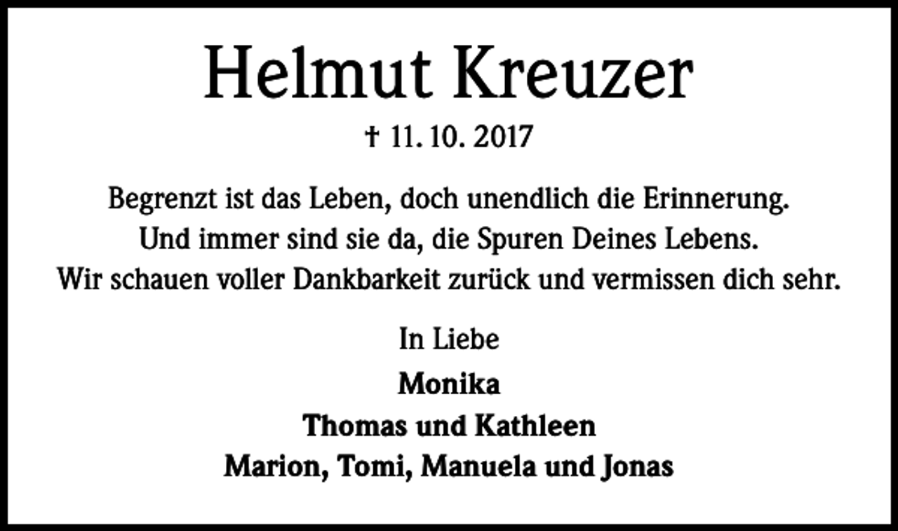 <p>Helmut Kreuzer<br />† 11. 10. 2017<br />Begrenzt ist das Leben, doch unendlich die Erinnerung.<br />Und immer sind sie da, die Spuren Deines Lebens.<br />Wir schauen voller Dankbarkeit zurück und vermissen dich sehr.<br />In Liebe<br />Monika<br />Thomas und Kathleen<br />Marion, Tomi, Manuela und Jonas</p>