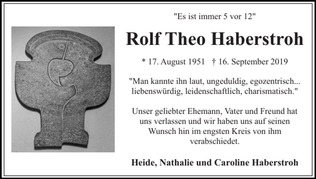 <p>"Es ist immer 5 vor 12"</p><p>Rolf Theo Haberstroh<br />* 17. August 1951 † 16. September 2019<br />"Man kannte ihn laut, ungeduldig, egozentrisch...<br />liebenswürdig, leidenschaftlich, charismatisch."<br />Unser geliebter Ehemann, Vater und Freund hat<br />uns verlassen und wir haben uns auf seinen<br />Wunsch hin im engsten Kreis von ihm<br />verabschiedet.</p><p>Heide, Nathalie und Caroline Haberstroh</p>