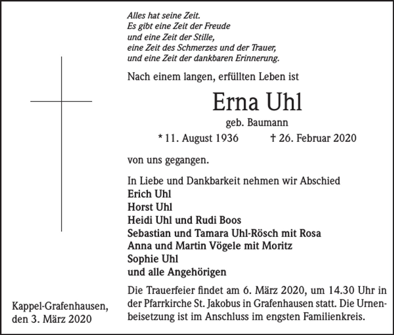 <p>Alles hat seine Zeit.<br />Es gibt eine Zeit der Freude<br />und eine Zeit der Stille,<br />eine Zeit des Schmerzes und der Trauer,<br />und eine Zeit der dankbaren Erinnerung.</p><p>Nach einem langen, erfüllten Leben ist</p><p>Erna Uhl</p><p>geb. Baumann<br />* 11. August 1936 † 26. Februar 2020<br />von uns gegangen.<br />In Liebe und Dankbarkeit nehmen wir Abschied<br />Erich Uhl<br />Horst Uhl<br />Heidi Uhl und Rudi Boos<br />Sebastian und Tamara Uhl-Rösch mit Rosa<br />Anna und Martin Vögele mit Moritz<br />Sophie Uhl<br />und alle Angehörigen<br />Kappel-Grafenhausen,<br />den 3. März 2020</p><p>Die Trauerfeier findet am 6. März 2020, um 14.30 Uhr in<br />der Pfarrkirche St. Jakobus in Grafenhausen statt. Die Urnenbeisetzung ist im Anschluss im engsten Familienkreis.</p>