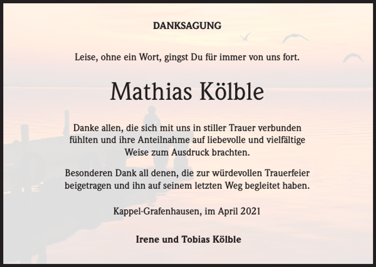 <p>DANKSAGUNG<br />Leise, ohne ein Wort, gingst Du für immer von uns fort.</p><p>Mathias Kölble<br />Danke allen, die sich mit uns in stiller Trauer verbunden<br />fühlten und ihre Anteilnahme auf liebevolle und vielfältige<br />Weise zum Ausdruck brachten.<br />Besonderen Dank all denen, die zur würdevollen Trauerfeier<br />beigetragen und ihn auf seinem letzten Weg begleitet haben.<br />Kappel-Grafenhausen, im April 2021<br />Irene und Tobias Kölble</p>