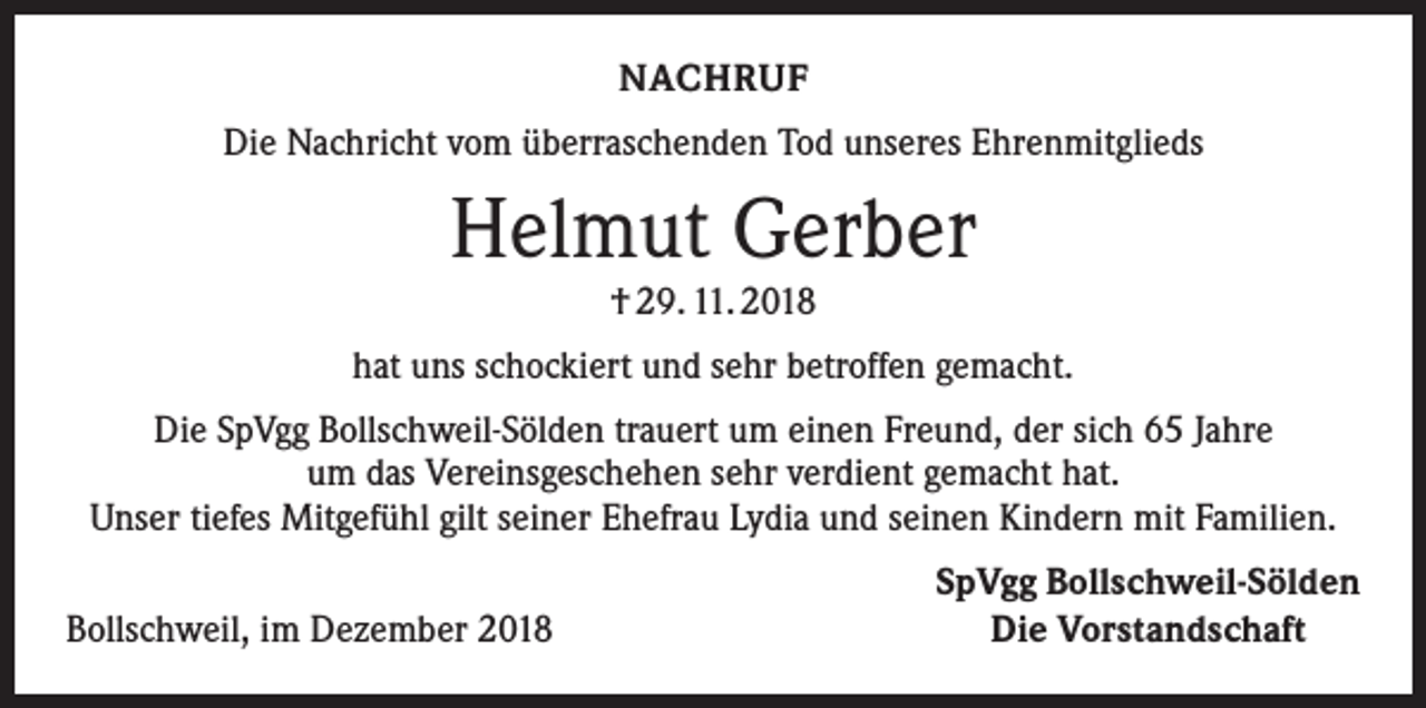 <p>NACHRUF<br />Die Nachricht vom überraschenden Tod unseres Ehrenmitglieds</p><p>Helmut Gerber<br />† 29. 11. 2018</p><p>hat uns schockiert und sehr betroffen gemacht.<br />Die SpVgg Bollschweil-Sölden trauert um einen Freund, der sich 65 Jahre<br />um das Vereinsgeschehen sehr verdient gemacht hat.<br />Unser tiefes Mitgefühl gilt seiner Ehefrau Lydia und seinen Kindern mit Familien.</p><p>Bollschweil, im Dezember 2018</p><p>SpVgg Bollschweil-Sölden<br />Die Vorstandschaft</p>