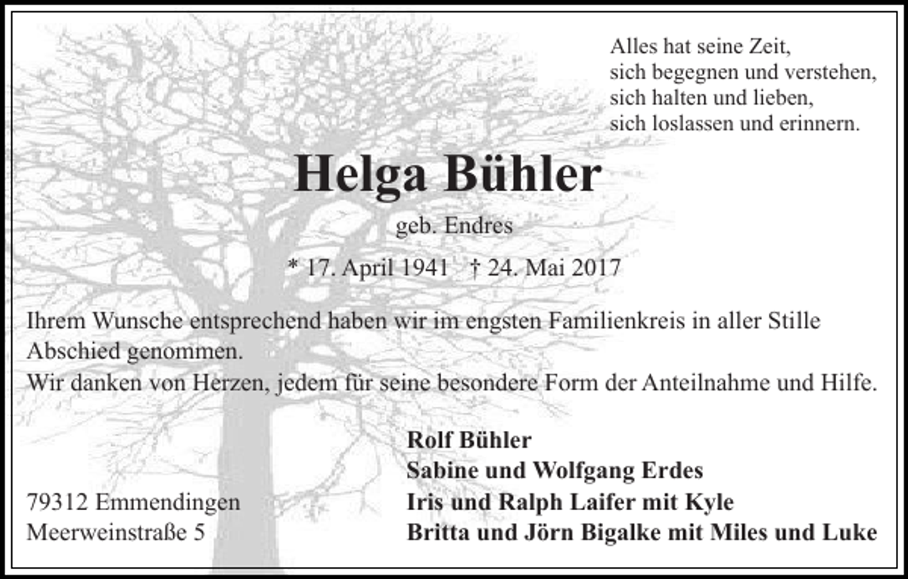 <p>Helga<br />H el g a BBühler<br />ü hl e r</p><p>All es hhat<br />at s seine<br />ei n e ZZeit,<br />eit,<br />Alles<br />si c h begegnen<br />b e g e g n e n und<br />u n d verstehen,<br />v erst e h e n,<br />sich<br />si c h halten<br />h alt e n und<br />u n d lilieben,<br />e b e n,<br />sich<br />si c h lloslassen<br />osl ass e n und<br />u n d erinnern.<br />eri n n er n.<br />sich</p><p>ggeb.<br />e b. Endres<br />E n dr es</p><p>7. April<br />A pril 11941<br />9 4 1 †† 224.<br />4. Mai<br />M ai<br />** 117.<br />IIhrem<br />hr e m Wunsche<br />W u ns c h e entsprechend<br />e nts pr e c he n d haben<br />h a b e n wir<br />wir iimm eengsten<br />n gst e n Familienkreis<br />F a mili e n kr eis in<br />i n aller<br />all er Stille<br />Still e<br />AAbschied<br />bs c hi e d ggenommen.<br />e n o m m e n.<br />Wir<br />n k e n v von<br />o n HHerzen,<br />er z e n, jjedem<br />e d e m für<br />f ür seine<br />s ei n e besondere<br />b es o n d ere Form<br />F or m der<br />d er Anteilnahme<br />A nt eil n a h m e und<br />u n d Hilfe.<br />Hilf e.<br />Wird adanken</p><p>7 9 3 1 2 Emmendingen<br />79312<br />E m m e n di n g e n<br />MMeerweinstraße<br />e er w ei nstr a ß e</p><p>R olf BBühler<br />Rolf<br />ü hl e r<br />SSabine<br />a bi n e uund<br />n d Wolfgang<br />W olf g a n g Erdes<br />E r d es<br />IIris<br />ris und<br />u n d Ralph<br />R al p h Laifer<br />L aif e r mit<br />m it Kyle<br />K yl e<br />Bigalke<br />BBritta<br />ritt a uund<br />n d JJörn<br />ö r n Bi<br />g al k e mit<br />mit Miles<br />Mil es und<br />u n d Luke<br />L u ke</p>
