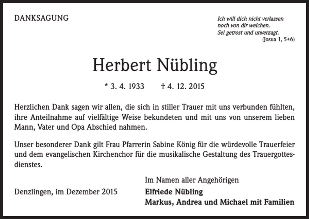 <p>DANKSAGUNG</p><p>Ich will dich nicht verlassen</p><p>noch von dir weichen.<br />Sei getrost und unverzagt.</p><p>(Josua 1, 5+6)</p><p>Herbert Nübling<br />* 3. 4. 1933 † 4. 12. 2015<br />Herzlichen Dank sagen wir allen, die sich in stiller Trauer mit uns verbunden fühlten,<br />ihre Anteilnahme auf vielfältige Weise bekundeten und mit uns von unserem lieben<br />Mann, Vater und Opa Abschied nahmen.<br />Unser besonderer Dank gilt Frau Pfarrerin Sabine König für die würdevolle Trauerfeier<br />und dem evangelischen Kirchenchor für die musikalische Gestaltung des Trauergottesdienstes.</p><p>Denzlingen, im Dezember 2015</p><p>Im Namen aller Angehörigen<br />Elfriede Nübling<br />Markus, Andrea und Michael mit Familien</p>