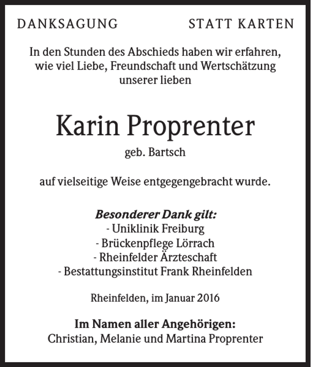 <p>DA N KS A GUN G</p><p>S T A T T KA R T E N</p><p>In den Stunden des Abschieds haben wir erfahren,<br />wie viel Liebe, Freundschaft und Wertschätzung<br />unserer lieben</p><p>Karin Proprenter<br />geb. Bartsch<br />auf vielseitige Weise entgegengebracht wurde.<br />Besonderer Dank gilt:<br />- Uniklinik Freiburg<br />- Brückenpflege Lörrach<br />- Rheinfelder Ärzteschaft<br />- Bestattungsinstitut Frank Rheinfelden<br />Rheinfelden, im Januar 2016</p><p>Im Namen aller Angehörigen:<br />Christian, Melanie und Martina Proprenter</p>