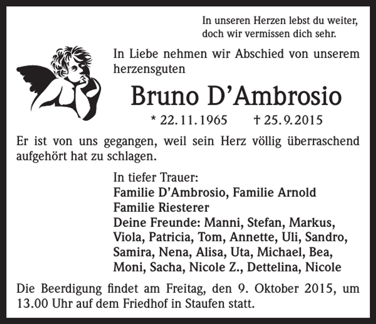 <p>In unseren Herzen lebst du weiter,<br />doch wir vermissen dich sehr.</p><p>In Liebe nehmen wir Abschied von unserem<br />herzensguten</p><p>Bruno D’Ambrosio<br />* 22. 11. 1965 † 25. 9. 2015<br />Er ist von uns gegangen, weil sein Herz völlig überraschend<br />aufgehört hat zu schlagen.<br />In tiefer Trauer:<br />Familie D’Ambrosio, Familie Arnold<br />Familie Riesterer<br />Deine Freunde: Manni, Stefan, Markus,<br />Viola, Patricia, Tom, Annette, Uli, Sandro,<br />Samira, Nena, Alisa, Uta, Michael, Bea,<br />Moni, Sacha, Nicole Z., Dettelina, Nicole<br />Die Beerdigung findet am Freitag, den 9. Oktober 2015, um<br />13.00 Uhr auf dem Friedhof in Staufen statt.</p>