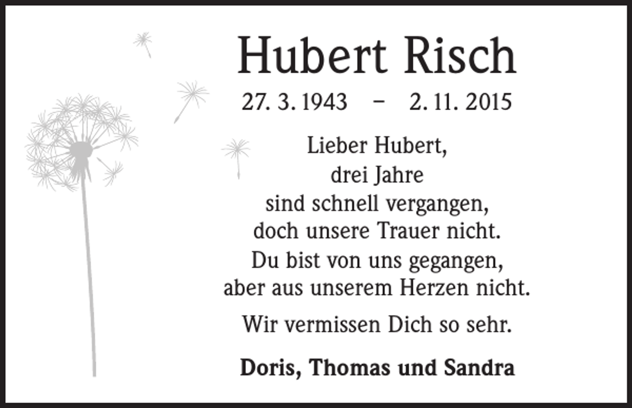 <p>Hubert Risch<br />27. 3. 1943 – 2. 11. 2015<br />Lieber Hubert,<br />drei Jahre<br />sind schnell vergangen,<br />doch unsere Trauer nicht.<br />Du bist von uns gegangen,<br />aber aus unserem Herzen nicht.<br />Wir vermissen Dich so sehr.<br />Doris, Thomas und Sandra</p>