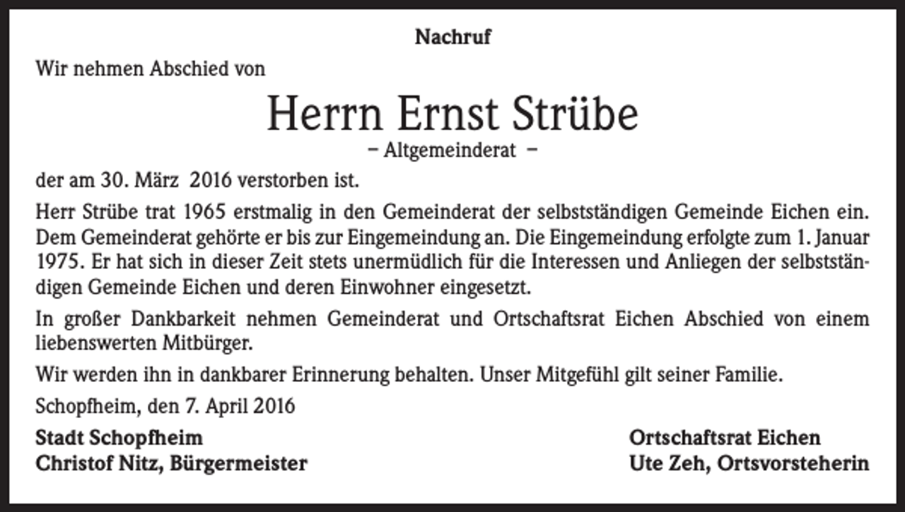 <p>Nachruf<br />Wir nehmen Abschied von</p><p>Herrn Ernst Strübe</p><p>– Altgemeinderat –<br />der am 30. März 2016 verstorben ist.<br />Herr Strübe trat 1965 erstmalig in den Gemeinderat der selbstständigen Gemeinde Eichen ein.<br />Dem Gemeinderat gehörte er bis zur Eingemeindung an. Die Eingemeindung erfolgte zum 1. Januar<br />1975. Er hat sich in dieser Zeit stets unermüdlich für die Interessen und Anliegen der selbstständigen Gemeinde Eichen und deren Einwohner eingesetzt.<br />In großer Dankbarkeit nehmen Gemeinderat und Ortschaftsrat Eichen Abschied von einem<br />liebenswerten Mitbürger.<br />Wir werden ihn in dankbarer Erinnerung behalten. Unser Mitgefühl gilt seiner Familie.<br />Schopfheim, den 7. April 2016<br />Stadt Schopfheim<br />Ortschaftsrat Eichen<br />Christof Nitz, Bürgermeister<br />Ute Zeh, Ortsvorsteherin</p>