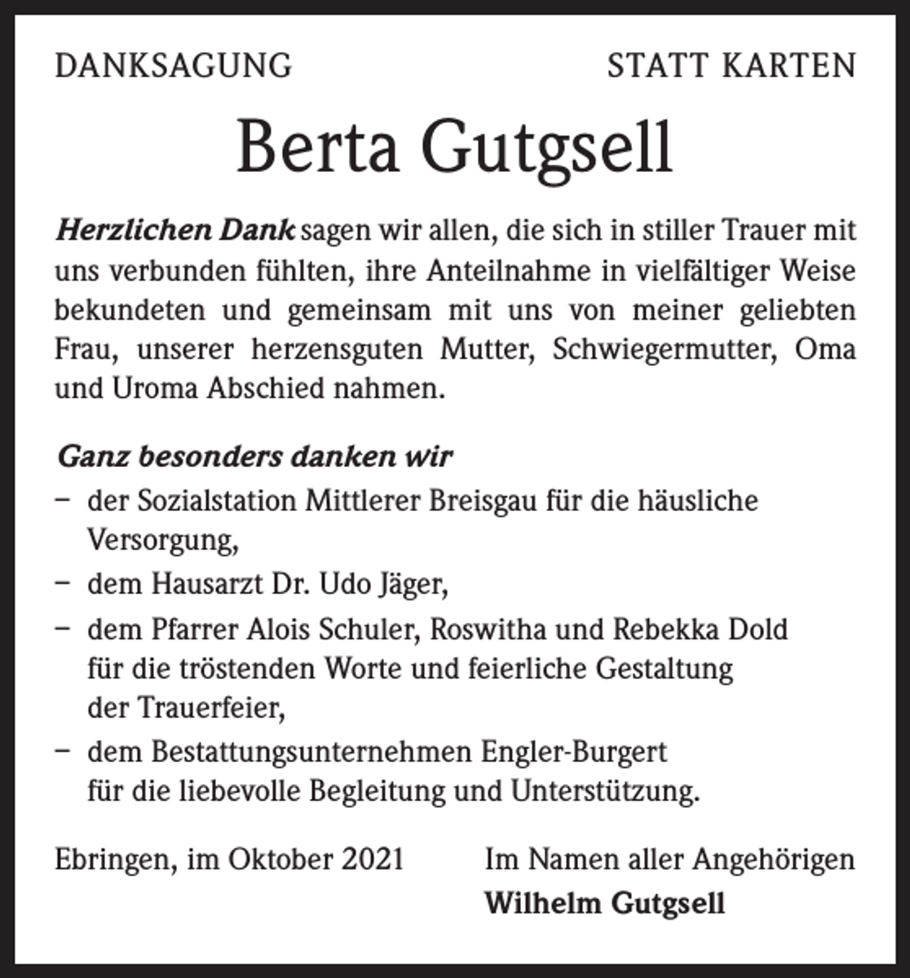 <p>DANKSAGUNG</p><p>STATT KARTEN</p><p>Berta Gutgsell<br />Herzlichen Dank sagen wir allen, die sich in stiller Trauer mit<br />uns verbunden fühlten, ihre Anteilnahme in vielfältiger Weise<br />bekundeten und gemeinsam mit uns von meiner geliebten<br />Frau, unserer herzensguten Mutter, Schwiegermutter, Oma<br />und Uroma Abschied nahmen.<br />Ganz besonders danken wir<br />– der Sozialstation Mittlerer Breisgau für die häusliche<br />Versorgung,<br />– dem Hausarzt Dr. Udo Jäger,<br />– dem Pfarrer Alois Schuler, Roswitha und Rebekka Dold<br />für die tröstenden Worte und feierliche Gestaltung<br />der Trauerfeier,<br />– dem Bestattungsunternehmen Engler-Burgert<br />für die liebevolle Begleitung und Unterstützung.<br />Ebringen, im Oktober 2021</p><p>Im Namen aller Angehörigen<br />Wilhelm Gutgsell</p>