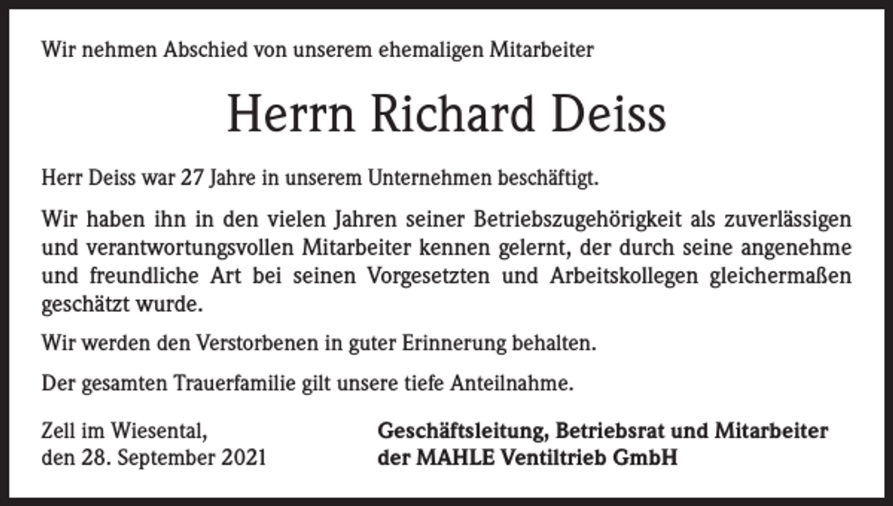 <p>Wir nehmen Abschied von unserem ehemaligen Mitarbeiter</p><p>Herrn Richard Deiss<br />Herr Deiss war 27 Jahre in unserem Unternehmen beschäftigt.</p><p>Wir haben ihn in den vielen Jahren seiner Betriebszugehörigkeit als zuverlässigen<br />und verantwortungsvollen Mitarbeiter kennen gelernt, der durch seine angenehme<br />und freundliche Art bei seinen Vorgesetzten und Arbeitskollegen gleichermaßen<br />­geschätzt wurde.<br />Wir werden den Verstorbenen in guter Erinnerung behalten.<br />Der gesamten Trauerfamilie gilt unsere tiefe Anteilnahme.<br />Zell im Wiesental,<br />den 28. September 2021</p><p>Geschäftsleitung, Betriebsrat und Mitarbeiter<br />der MAHLE Ventiltrieb GmbH</p>