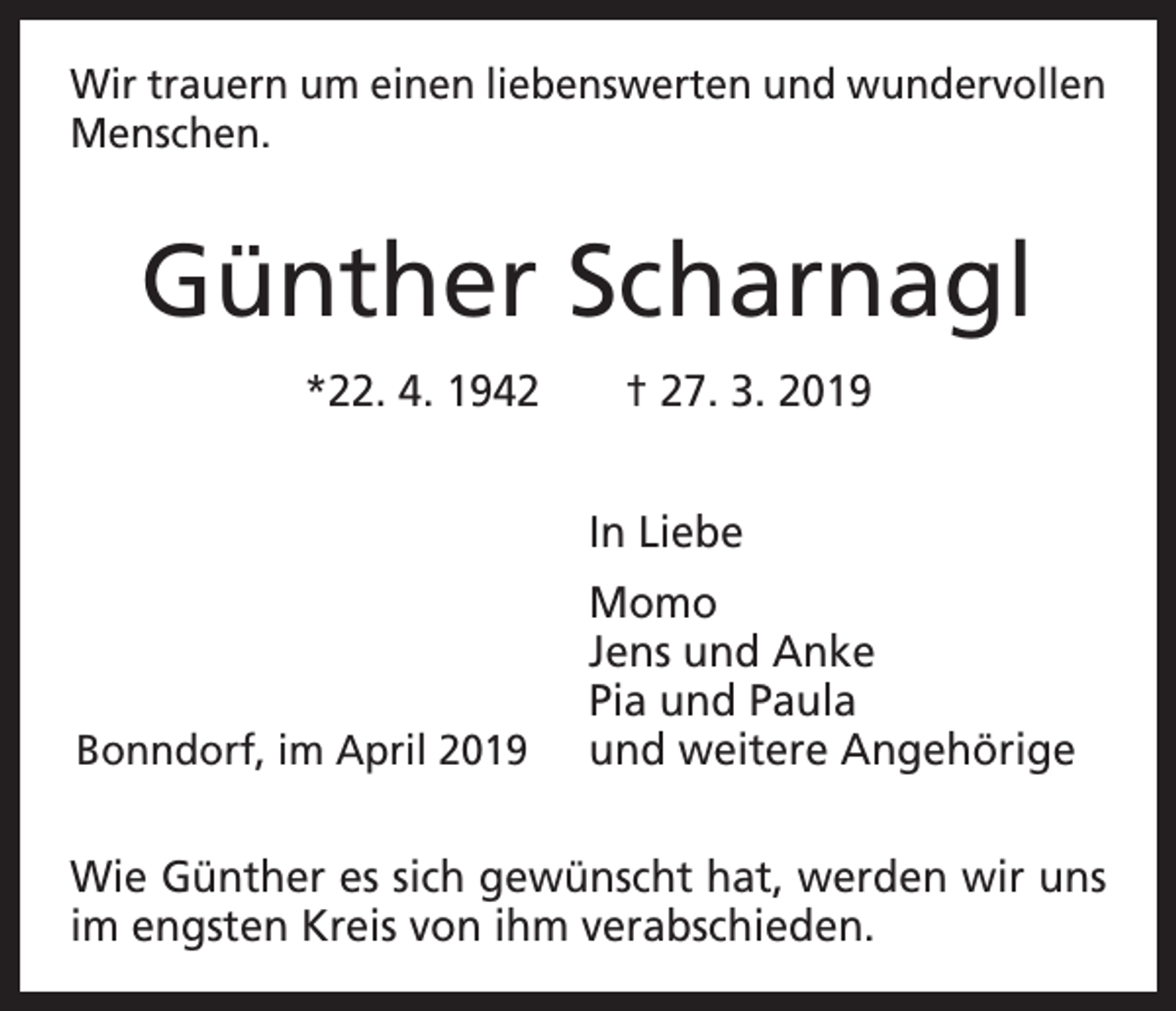 <p>Wir trauern um einen liebenswerten und wundervollen<br />Menschen.</p><p>Günther Scharnagl<br />*22. 4. 1942 † 27. 3. 2019<br />In Liebe</p><p>Bonndorf, im April 2019</p><p>Momo<br />Jens und Anke<br />Pia und Paula<br />und weitere Angehörige</p><p>Wie Günther es sich gewünscht hat, werden wir uns<br />im engsten Kreis von ihm verabschieden.</p>
