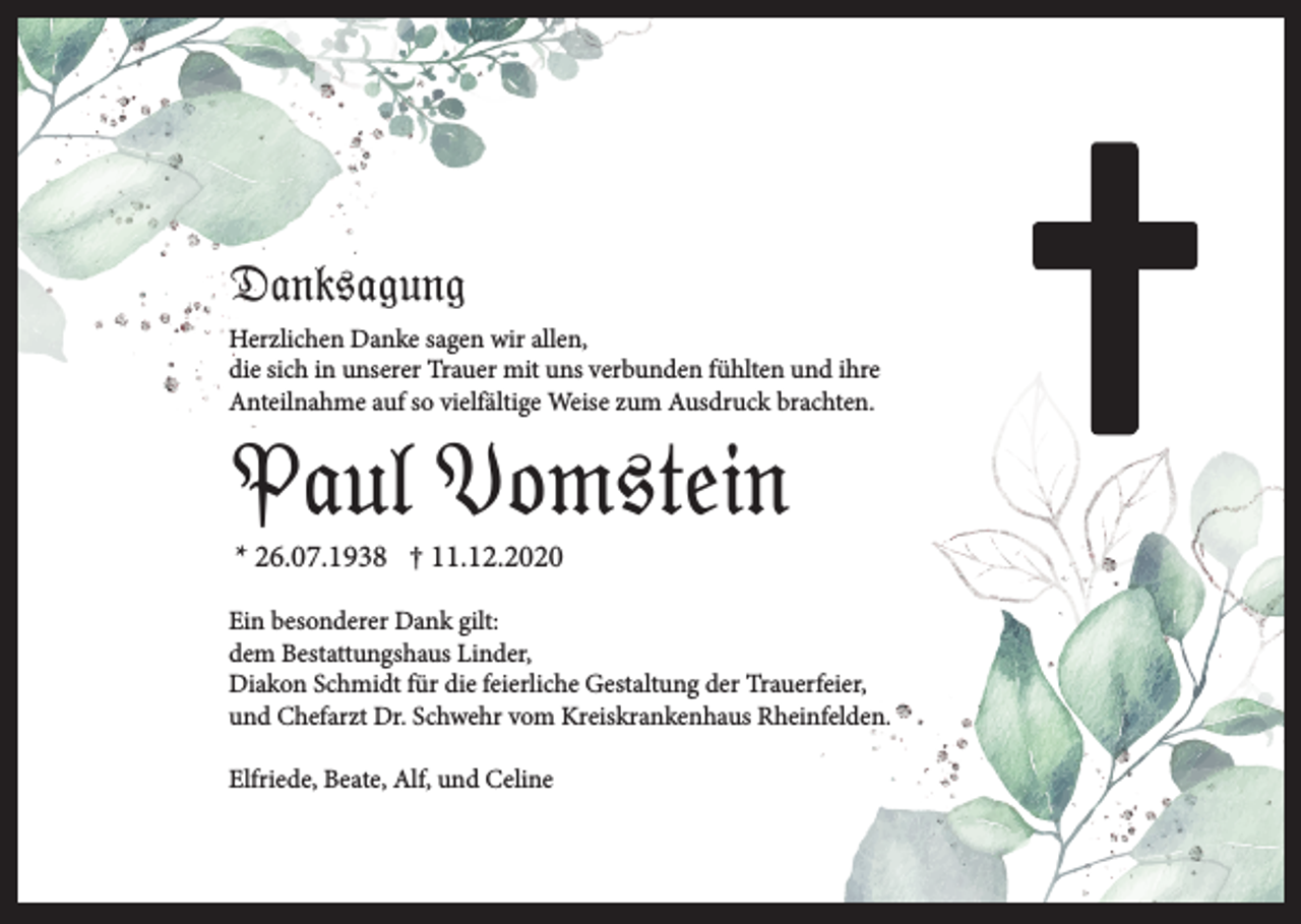 <p>Danksagung<br />Herzlichen Danke sagen wir allen,<br />die sich in unserer Trauer mit uns verbunden fühlten und ihre<br />Anteilnahme auf so vielfältige Weise zum Ausdruck brachten.</p><p>Paul Vomstein<br />* 26.07.1938 † 11.12.2020<br />Ein besonderer Dank gilt:<br />dem Bestattungshaus Linder,<br />Diakon Schmidt für die feierliche Gestaltung der Trauerfeier,<br />und Chefarzt Dr. Schwehr vom Kreiskrankenhaus Rheinfelden.<br />Elfriede, Beate, Alf, und Celine</p>