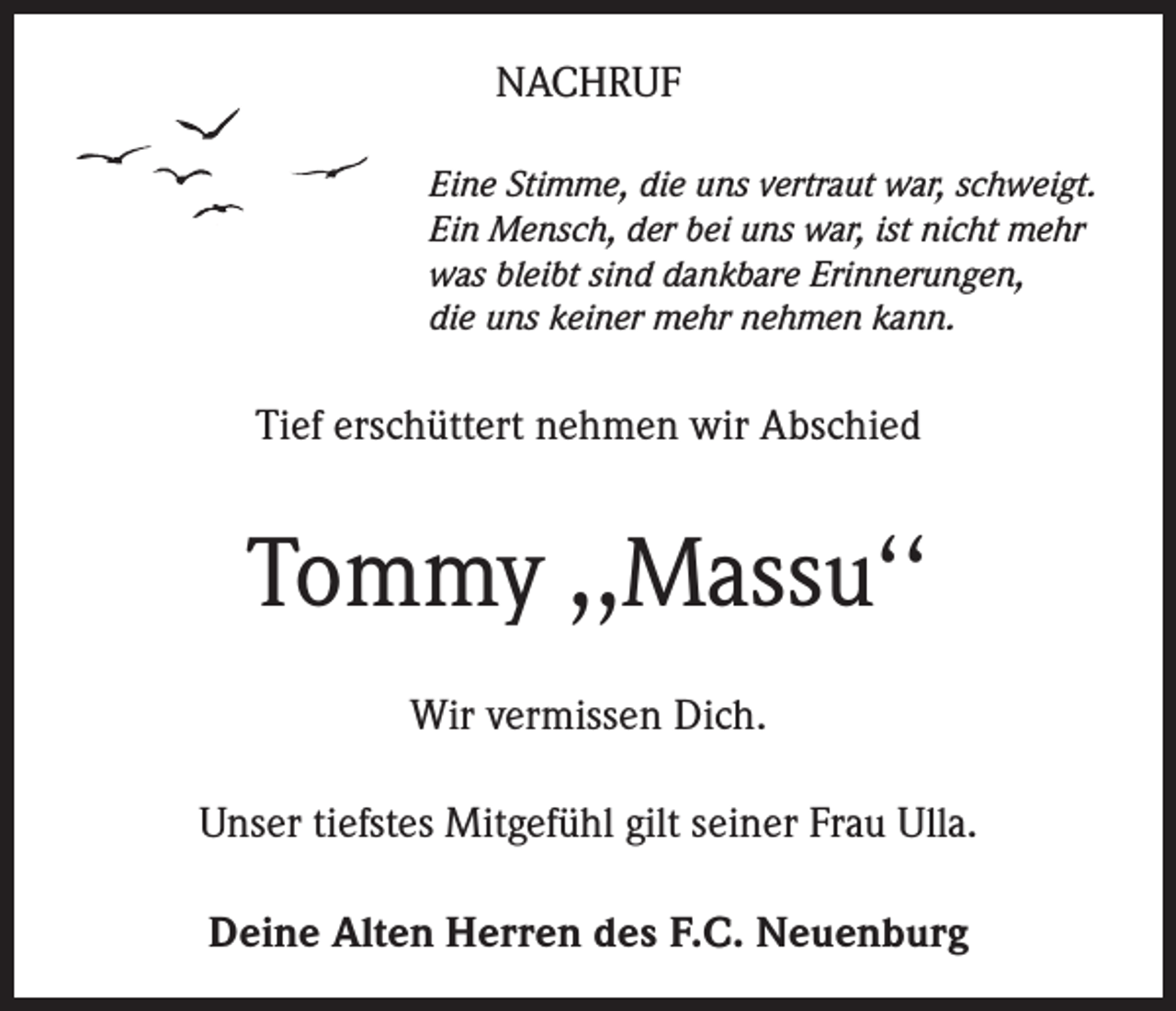 <p>NACHRUF<br />Eine Stimme, die uns vertraut war, schweigt.<br />Ein Mensch, der bei uns war, ist nicht mehr<br />was bleibt sind dankbare Erinnerungen,<br />die uns keiner mehr nehmen kann.</p><p>Tief erschüttert nehmen wir Abschied</p><p>Tommy ,,Massu‘‘<br />Wir vermissen Dich.<br />Unser tiefstes Mitgefühl gilt seiner Frau Ulla.<br />Deine Alten Herren des F.C. Neuenburg</p>