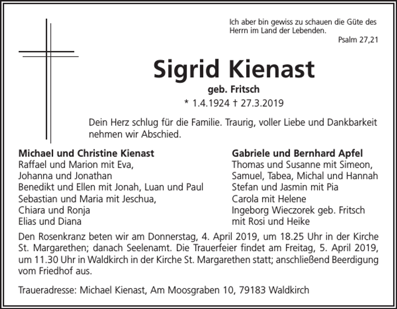 <p>Ich aber bin gewiss zu schauen die Güte des<br />Herrn im Land der Lebenden.</p><p>Psalm 27,21</p><p>Sigrid Kienast<br />geb. Fritsch<br />* 1.4.1924 † 27.3.2019<br />Dein Herz schlug für die Familie. Traurig, voller Liebe und Dankbarkeit<br />nehmen wir Abschied.<br />Michael und Christine Kienast<br />Raffael und Marion mit Eva,<br />Johanna und Jonathan<br />Benedikt und Ellen mit Jonah, Luan und Paul<br />Sebastian und Maria mit Jeschua,<br />Chiara und Ronja<br />Elias und Diana</p><p>Gabriele und Bernhard Apfel<br />Thomas und Susanne mit Simeon,<br />Samuel, Tabea, Michal und Hannah<br />Stefan und Jasmin mit Pia<br />Carola mit Helene<br />Ingeborg Wieczorek geb. Fritsch<br />mit Rosi und Heike</p><p>Den Rosenkranz beten wir am Donnerstag, 4. April 2019, um 18.25 Uhr in der Kirche<br />St. Margarethen; danach Seelenamt. Die Trauerfeier findet am Freitag, 5. April 2019,<br />um 11.30 Uhr in Waldkirch in der Kirche St. Margarethen statt; anschließend Beerdigung<br />vom Friedhof aus.<br />Traueradresse: Michael Kienast, Am Moosgraben 10, 79183 Waldkirch</p>