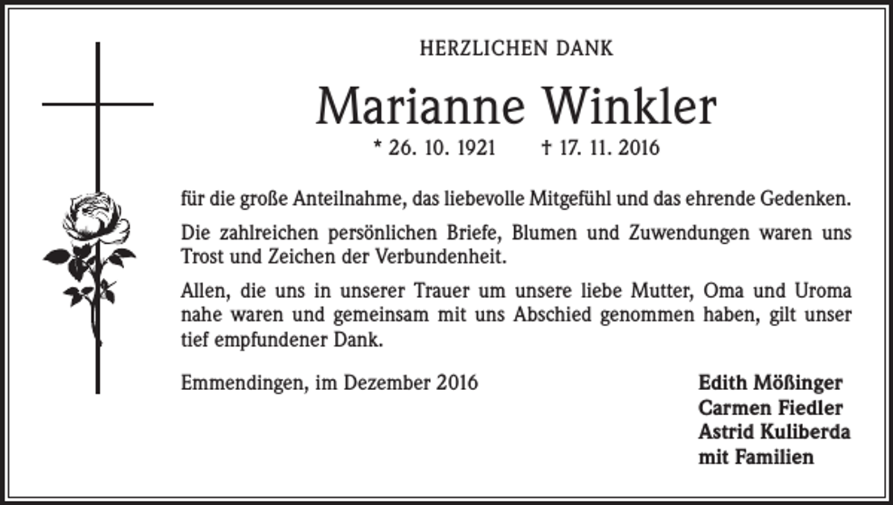 <p>HERZLICHEN DANK</p><p>Marianne Winkler<br />* 26. 10. 1921 † 17. 11. 2016</p><p>für die große Anteilnahme, das liebevolle Mitgefühl und das ehrende Gedenken.<br />Die zahlreichen persönlichen Briefe, Blumen und Zuwendungen waren uns<br />Trost und Zeichen der Verbundenheit.<br />Allen, die uns in unserer Trauer um unsere liebe Mutter, Oma und Uroma<br />nahe waren und gemeinsam mit uns Abschied genommen haben, gilt unser<br />tief ­empfundener Dank.<br />Emmendingen, im Dezember 2016</p><p>dith Mößinger<br />E<br />Carmen Fiedler<br />Astrid Kuliberda<br />mit Familien</p>
