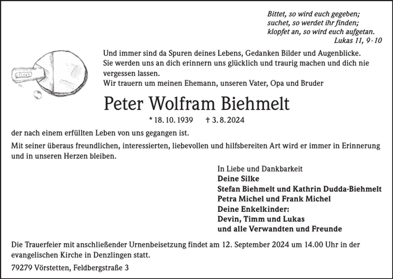 <p>Bittet, so wird euch gegeben;<br />suchet, so werdet ihr finden;<br />klopfet an, so wird euch aufgetan.</p><p>Lukas 11, 9 - 10</p><p>Und immer sind da Spuren deines Lebens, Gedanken Bilder und Augenblicke.<br />Sie werden uns an dich erinnern uns glücklich und traurig machen und dich nie<br />vergessen lassen.<br />Wir trauern um meinen Ehemann, unseren Vater, Opa und Bruder</p><p>Peter Wolfram Biehmelt<br />* 18. 10. 1939</p><p>† 3. 8. 2024</p><p>der nach einem erfüllten Leben von uns gegangen ist.<br />Mit seiner überaus freundlichen, interessierten, liebevollen und hilfsbereiten Art wird er immer in Erinnerung<br />und in unseren Herzen bleiben.<br />In Liebe und Dankbarkeit<br />Deine Silke<br />Stefan Biehmelt und Kathrin Dudda-Biehmelt<br />Petra Michel und Frank Michel<br />Deine Enkelkinder:<br />Devin, Timm und Lukas<br />und alle Verwandten und Freunde<br />Die Trauerfeier mit anschließender Urnenbeisetzung findet am 12. September 2024 um 14.00 Uhr in der<br />evangelischen Kirche in Denzlingen statt.<br />79279 Vörstetten, Feldbergstraße 3</p>