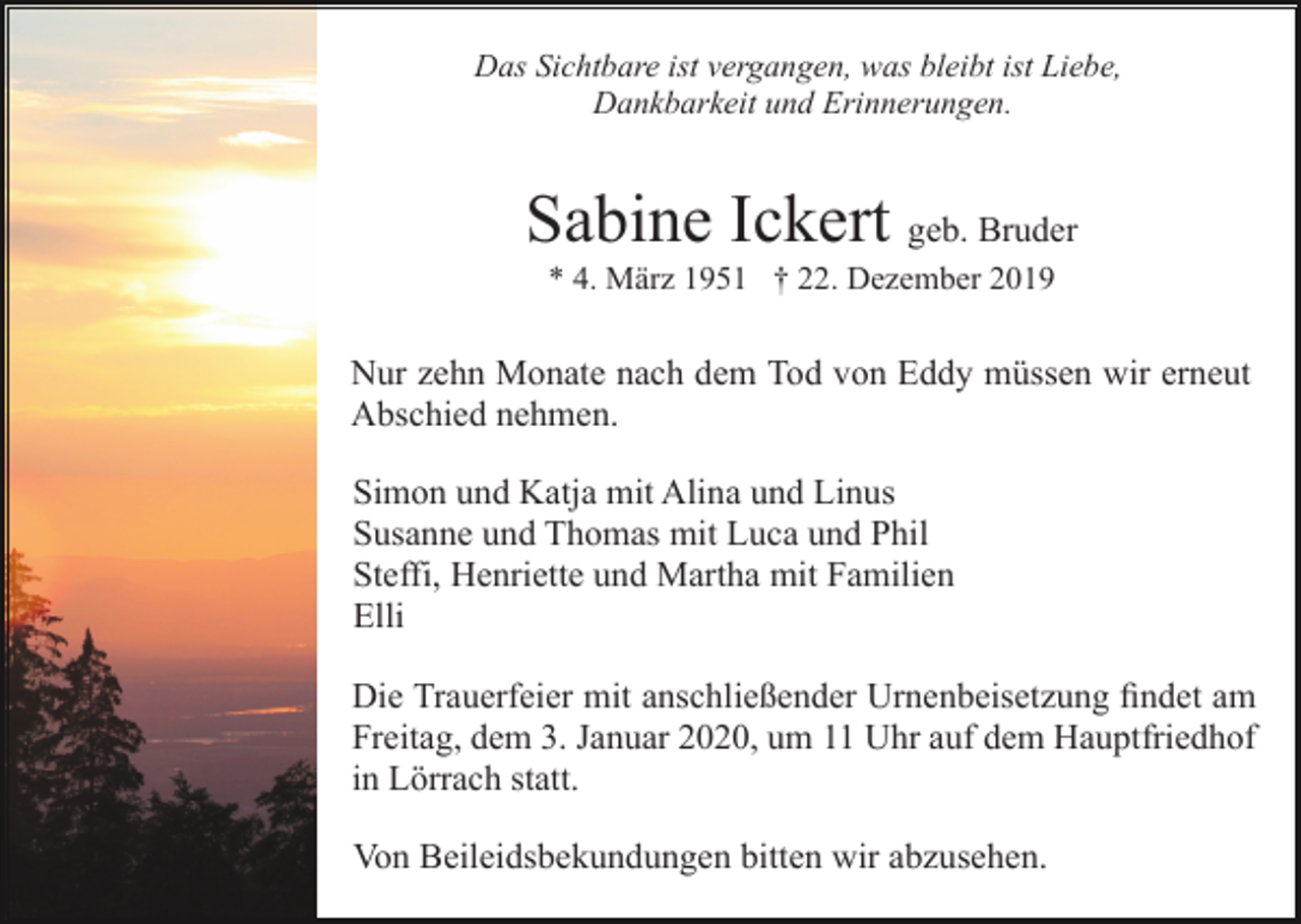 <p>Das Sichtbare ist vergangen, was bleibt ist Liebe,<br />Dankbarkeit und Erinnerungen.</p><p>Sabine Ickert geb. Bruder<br />* 4. März 1951 † 22. Dezember 2019</p><p>Nur zehn Monate nach dem Tod von Eddy müssen wir erneut<br />Abschied nehmen.<br />Simon und Katja mit Alina und Linus<br />Susanne und Thomas mit Luca und Phil<br />Steffi, Henriette und Martha mit Familien<br />Elli</p><p>Die Trauerfeier mit anschließender Urnenbeisetzung findet am<br />Freitag, dem 3. Januar 2020, um 11 Uhr auf dem Hauptfriedhof<br />in<br />Lörrach statt.in Lörrach<br />Hauptfriedhof<br />Von Beileidsbekundungen bitten wir abzusehen.</p>