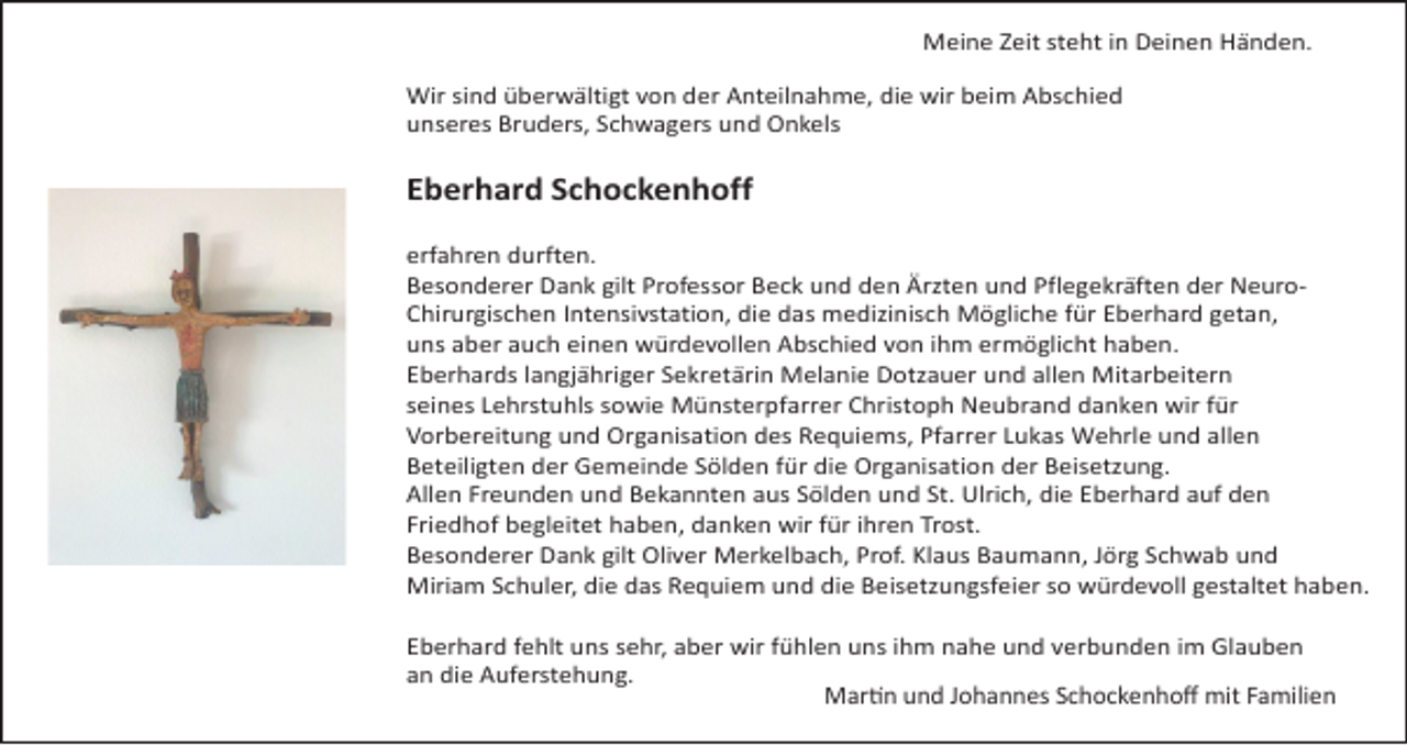 <p>Meine Zeit steht in Deinen Händen.<br />Wir sind überwältigt von der Anteilnahme, die wir beim Abschied<br />unseres Bruders, Schwagers und Onkels</p><p>Eberhard Schockenhoff<br />erfahren durften.<br />Besonderer Dank gilt Professor Beck und den Ärzten und Pflegekräften der NeuroChirurgischen Intensivstation, die das medizinisch Mögliche für Eberhard getan,<br />uns aber auch einen würdevollen Abschied von ihm ermöglicht haben.<br />Eberhards langjähriger Sekretärin Melanie Dotzauer und allen Mitarbeitern<br />seines Lehrstuhls sowie Münsterpfarrer Christoph Neubrand danken wir für<br />Vorbereitung und Organisation des Requiems, Pfarrer Lukas Wehrle und allen<br />Beteiligten der Gemeinde Sölden für die Organisation der Beisetzung.<br />Allen Freunden und Bekannten aus Sölden und St. Ulrich, die Eberhard auf den<br />Friedhof begleitet haben, danken wir für ihren Trost.<br />Besonderer Dank gilt Oliver Merkelbach, Prof. Klaus Baumann, Jörg Schwab und<br />Miriam Schuler, die das Requiem und die Beisetzungsfeier so würdevoll gestaltet haben.<br />Eberhard fehlt uns sehr, aber wir fühlen uns ihm nahe und verbunden im Glauben<br />an die Auferstehung.<br />Martin und Johannes Schockenhoff mit Familien</p>