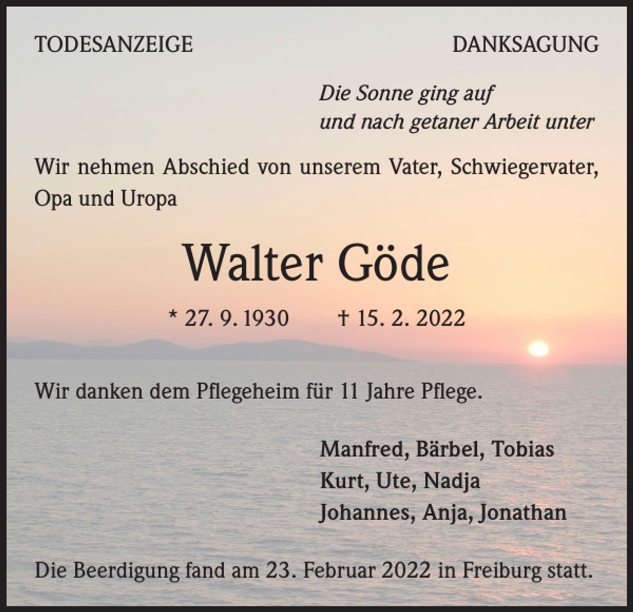 <p>TODESANZEIGE</p><p>DANKSAGUNG<br />Die Sonne ging auf<br />und nach getaner Arbeit unter</p><p>Wir nehmen Abschied von unserem Vater, Schwiegervater,<br />Opa und Uropa</p><p>Walter Göde<br />* 27. 9. 1930 † 15. 2. 2022<br />Wir danken dem Pflegeheim für 11 Jahre Pflege.<br />Manfred, Bärbel, Tobias<br />Kurt, Ute, Nadja<br />Johannes, Anja, Jonathan<br />Die Beerdigung fand am 23. Februar 2022 in Freiburg statt.</p>
