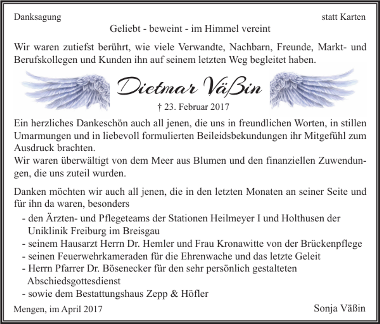 <p>Danksagung</p><p>Geliebt - beweint - im Himmel vereint</p><p>statt Karten</p><p>Wir waren zutiefst berührt, wie viele Verwandte, Nachbarn, Freunde, Markt- und<br />Berufskollegen und Kunden ihn auf seinem letzten Weg begleitet haben.</p><p>Dietmar Väßin<br />† 23. Februar 2017</p><p>Ein herzliches Dankeschön auch all jenen, die uns in freundlichen Worten, in stillen<br />Umarmungen und in liebevoll formulierten Beileidsbekundungen ihr Mitgefühl zum<br />Ausdruck brachten.<br />Wir waren überwältigt von dem Meer aus Blumen und den finanziellen Zuwendungen, die uns zuteil wurden.<br />Danken möchten wir auch all jenen, die in den letzten Monaten an seiner Seite und<br />für ihn da waren, besonders<br />- den Ärzten- und Pflegeteams der Stationen Heilmeyer I und Holthusen der<br />Uniklinik Freiburg im Breisgau<br />- seinem Hausarzt Herrn Dr. Hemler und Frau Kronawitte von der Brückenpflege<br />- seinen Feuerwehrkameraden für die Ehrenwache und das letzte Geleit<br />- Herrn Pfarrer Dr. Bösenecker für den sehr persönlich gestalteten<br />Abschiedsgottesdienst<br />- sowie dem Bestattungshaus Zepp &amp; Höfler<br />Sonja Väßin<br />Mengen, im April 2017</p>