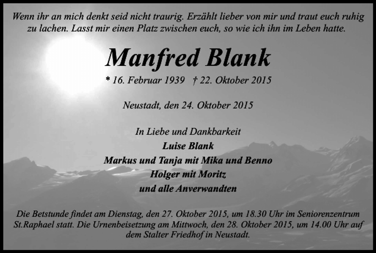 <p>Wenn ihr an mich denkt seid nicht traurig. Erzählt lieber von mir und traut euch ruhig<br />zu lachen. Lasst mir einen Platz zwischen euch, so wie ich ihn im Leben hatte.</p><p>Manfred Blank</p><p>* 16. Februar 1939 † 22. Oktober 2015<br />Neustadt, den 24. Oktober 2015<br />In Liebe und Dankbarkeit<br />Luise Blank<br />Markus und Tanja mit Mika und Benno<br />Holger mit Moritz<br />und alle Anverwandten<br />Die Betstunde findet am Dienstag, den 27. Oktober 2015, um 18.30 Uhr im Seniorenzentrum<br />St.Raphael statt. Die Urnenbeisetzung am Mittwoch, den 28. Oktober 2015, um 14.00 Uhr auf<br />dem Stalter Friedhof in Neustadt.</p>
