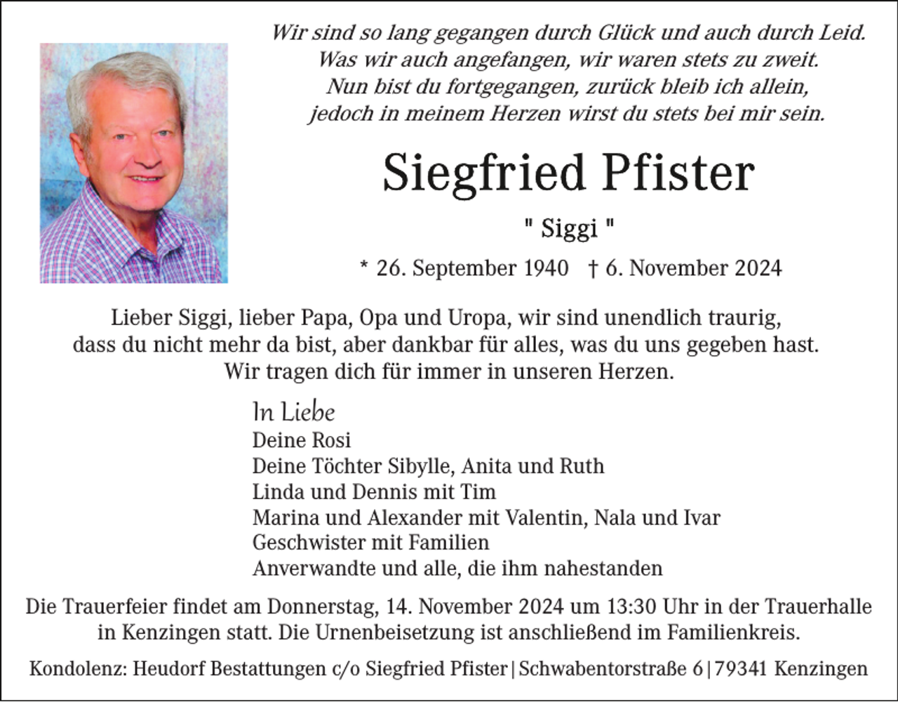 <p>Wir sind so lang gegangen durch Glück und auch durch Leid.<br />Was wir auch angefangen, wir waren stets zu zweit.<br />Nun bist du fortgegangen, zurück bleib ich allein,<br />jedoch in meinem Herzen wirst du stets bei mir sein.</p><p>* 26. September 1940 † 6. November 2024<br />Lieber Siggi, lieber Papa, Opa und Uropa, wir sind unendlich traurig,<br />dass du nicht mehr da bist, aber dankbar für alles, was du uns gegeben hast.<br />Wir tragen dich für immer in unseren Herzen.</p><p>In Liebe<br />Deine Rosi<br />Deine Töchter Sibylle, Anita und Ruth<br />Linda und Dennis mit Tim<br />Marina und Alexander mit Valentin, Nala und Ivar<br />Geschwister mit Familien<br />Anverwandte und alle, die ihm nahestanden<br />Die Trauerfeier findet am Donnerstag, 14. November 2024 um 13:30 Uhr in der Trauerhalle<br />in Kenzingen statt. Die Urnenbeisetzung ist anschließend im Familienkreis.<br />Kondolenz: Heudorf Bestattungen c/o Siegfried Pfister|Schwabentorstraße 6|79341 Kenzingen</p>