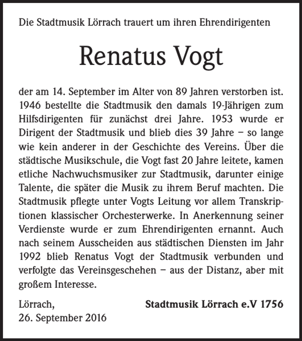 <p>Die Stadtmusik Lörrach trauert um ihren Ehrendirigenten</p><p>Renatus Vogt<br />der am 14. September im Alter von 89 Jahren verstorben ist.<br />1946 bestellte die Stadtmusik den damals 19-Jährigen zum<br />Hilfsdirigenten für zunächst drei Jahre. 1953 wurde er<br />Dirigent der Stadtmusik und blieb dies 39 Jahre – so lange<br />wie kein anderer in der Geschichte des Vereins. Über die<br />städtische Musikschule, die Vogt fast 20 Jahre leitete, kamen<br />etliche Nachwuchsmusiker zur Stadtmusik, darunter einige<br />Talente, die später die Musik zu ihrem Beruf machten. Die<br />Stadtmusik pflegte unter Vogts Leitung vor allem Transkriptionen klassischer Orchesterwerke. In Anerkennung seiner<br />Verdienste wurde er zum Ehrendirigenten ernannt. Auch<br />nach seinem Ausscheiden aus städtischen Diensten im Jahr<br />1992 blieb Renatus Vogt der Stadtmusik verbunden und<br />verfolgte das Vereinsgeschehen – aus der Distanz, aber mit<br />großem Interesse.<br />Lörrach,<br />26. September 2016</p><p>Stadtmusik Lörrach e.V 1756</p>