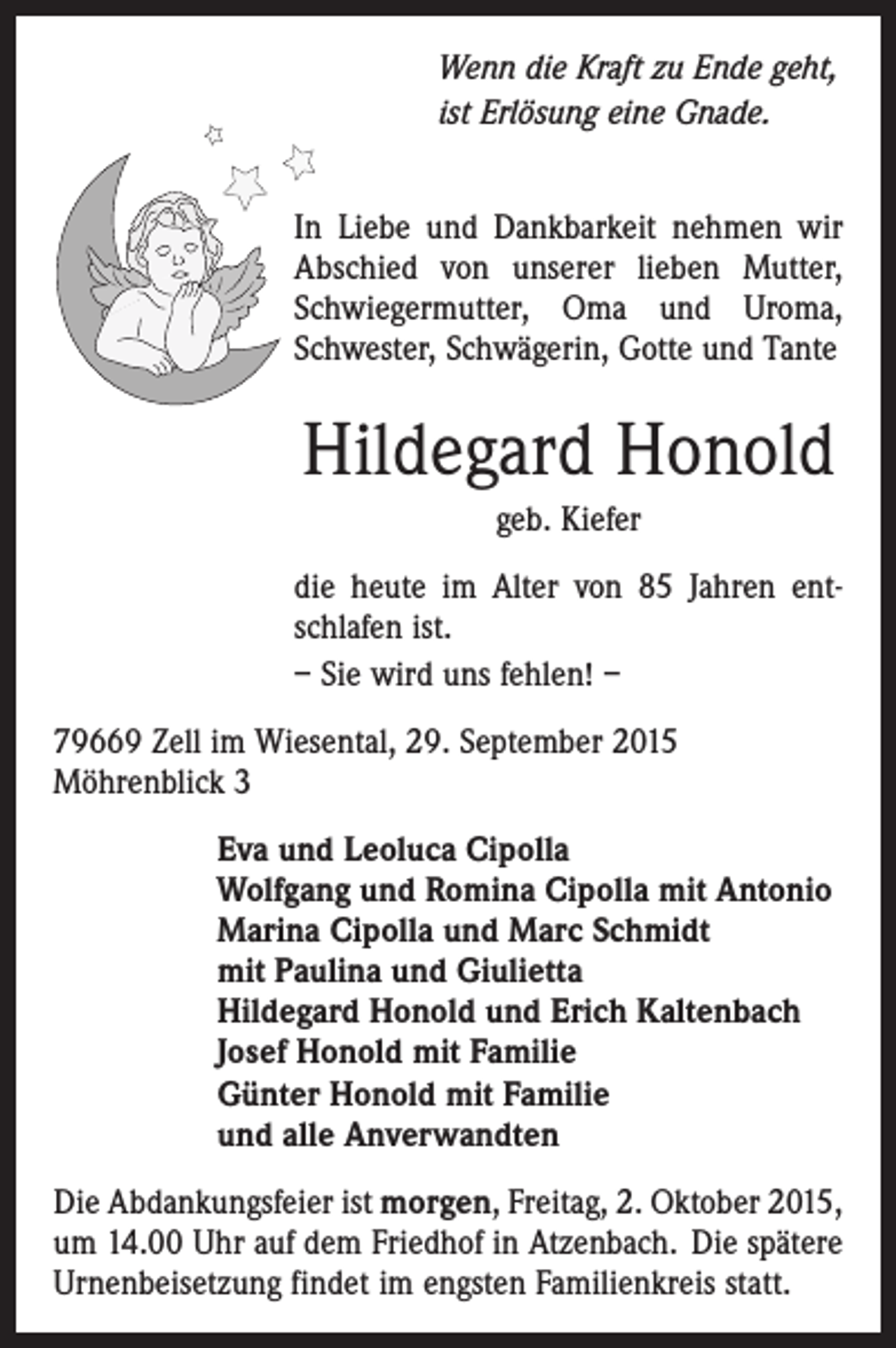 <p>Wenn die Kraft zu Ende geht,<br />ist Erlösung eine Gnade.<br />In Liebe und Dankbarkeit nehmen wir<br />Abschied von unserer lieben Mutter,<br />Schwiegermutter, Oma und Uroma,<br />Schwester, Schwägerin, Gotte und Tante</p><p>Hildegard Honold<br />geb. Kiefer<br />die heute im Alter von 85 Jahren entschlafen ist.<br />– Sie wird uns fehlen! –<br />79669 Zell im Wiesental, 29. September 2015<br />Möhrenblick 3<br />Eva und Leoluca Cipolla<br />Wolfgang und Romina Cipolla mit Antonio<br />Marina Cipolla und Marc Schmidt<br />mit Paulina und Giulietta<br />Hildegard Honold und Erich Kaltenbach<br />Josef Honold mit Familie<br />Günter Honold mit Familie<br />und alle Anverwandten<br />Die Abdankungsfeier ist morgen, Freitag, 2. Oktober 2015,<br />um 14.00 Uhr auf dem Friedhof in Atzenbach. Die spätere<br />Urnenbeisetzung findet im engsten Familienkreis statt.</p>