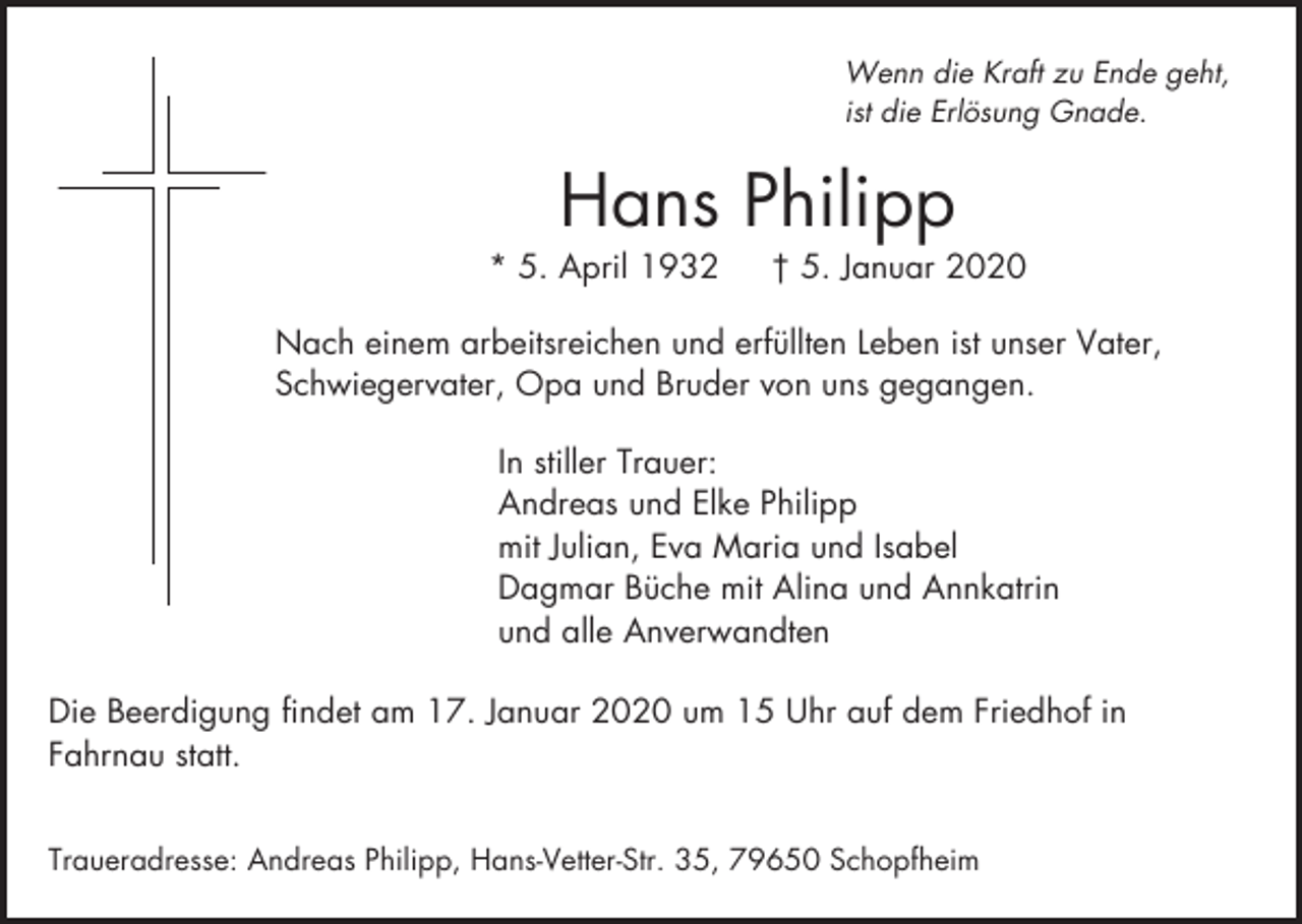 <p>Wenn die Kraft zu Ende geht,<br />ist die Erlösung Gnade.</p><p>Hans Philipp<br />* 5. April 1932</p><p>† 5. Januar 2020</p><p>Nach einem arbeitsreichen und erfüllten Leben ist unser Vater,<br />Schwiegervater, Opa und Bruder von uns gegangen.<br />In stiller Trauer:<br />Andreas und Elke Philipp<br />mit Julian, Eva Maria und Isabel<br />Dagmar Büche mit Alina und Annkatrin<br />und alle Anverwandten<br />Die Beerdigung findet am 17. Januar 2020 um 15 Uhr auf dem Friedhof in<br />Fahrnau statt.<br />Traueradresse: Andreas Philipp, Hans-Vetter-Str. 35, 79650 Schopfheim</p>