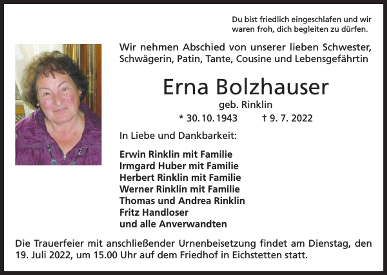 <p>Du bist friedlich eingeschlafen und wir<br />waren froh, dich begleiten zu dürfen.</p><p>Wir nehmen Abschied von unserer lieben Schwester,<br />Schwägerin, Patin, Tante, Cousine und Lebensgefährtin</p><p>Erna Bolzhauser<br />geb. Rinklin<br />* 30. 10. 1943<br />† 9. 7. 2022</p><p>In Liebe und Dankbarkeit:<br />Erwin Rinklin mit Familie<br />Irmgard Huber mit Familie<br />Herbert Rinklin mit Familie<br />Werner Rinklin mit Familie<br />Thomas und Andrea Rinklin<br />Fritz Handloser<br />und alle Anverwandten<br />Die Trauerfeier mit anschließender Urnenbeisetzung findet am Dienstag, den<br />19. Juli 2022, um 15.00 Uhr auf dem Friedhof in Eichstetten statt.</p>