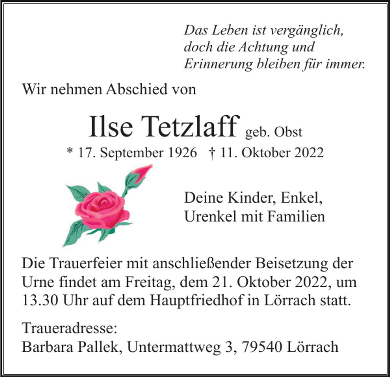 <p>Das Leben ist vergänglich,<br />doch die Achtung und<br />Erinnerung bleiben für immer.</p><p>Wir nehmen Abschied von</p><p>Ilse Tetzlaff</p><p>geb. Obst<br />* 17. September 1926 † 11. Oktober 2022</p><p>Deine Kinder, Enkel,<br />Urenkel mit Familien<br />Die Trauerfeier mit anschließender Beisetzung der<br />Urne findet am Freitag, dem 21. Oktober 2022, um<br />13.30 Uhr auf dem Hauptfriedhof in Lörrach statt.<br />Traueradresse:<br />Barbara Pallek, Untermattweg 3, 79540 Lörrach</p>