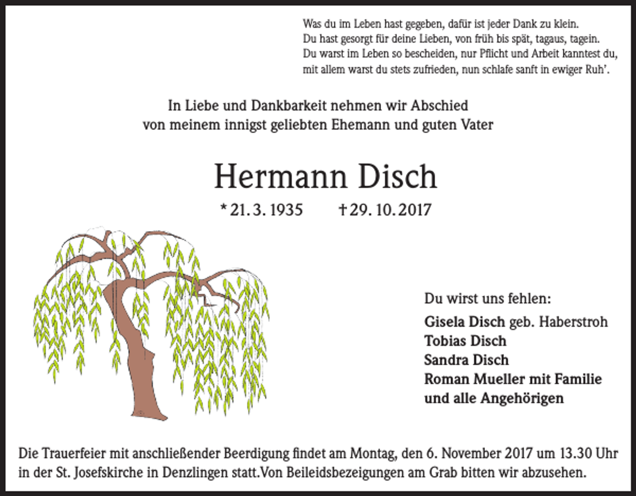 <p>Was du im Leben hast gegeben, dafür ist jeder Dank zu klein.<br />Du hast gesorgt für deine Lieben, von früh bis spät, tagaus, tagein.<br />Du warst im Leben so bescheiden, nur Pflicht und Arbeit kanntest du,<br />mit allem warst du stets zufrieden, nun schlafe sanft in ewiger Ruh’.</p><p>In Liebe und Dankbarkeit nehmen wir Abschied<br />von meinem innigst geliebten Ehemann und guten Vater</p><p>Hermann Disch<br />* 21. 3. 1935</p><p>† 29. 10. 2017</p><p>Du wirst uns fehlen:<br />Gisela Disch geb. Haberstroh<br />Tobias Disch<br />Sandra Disch<br />Roman Mueller mit Familie<br />und alle Angehörigen<br />Die Trauerfeier mit anschließender Beerdigung findet am Montag, den 6. November 2017 um 13.30 Uhr<br />in der St. Josefskirche in Denzlingen statt.Von Beileidsbezeigungen am Grab bitten wir abzusehen.</p>