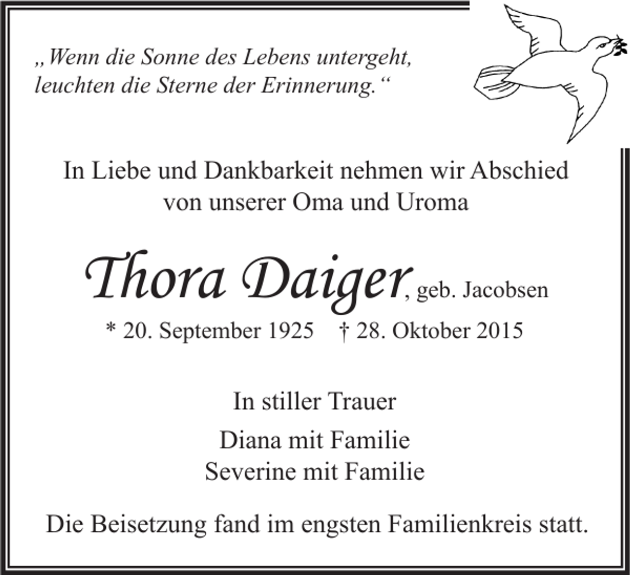 <p>„Wenn die Sonne des Lebens untergeht,<br />leuchten die Sterne der Erinnerung.“</p><p>In Liebe und Dankbarkeit nehmen wir Abschied<br />von unserer Oma und Uroma</p><p>Thora Daiger</p><p>, geb. Jacobsen</p><p>* 20. September 1925 † 28. Oktober 2015</p><p>In stiller Trauer<br />Diana mit Familie<br />Severine mit Familie<br />Die Beisetzung fand im engsten Familienkreis statt.</p>