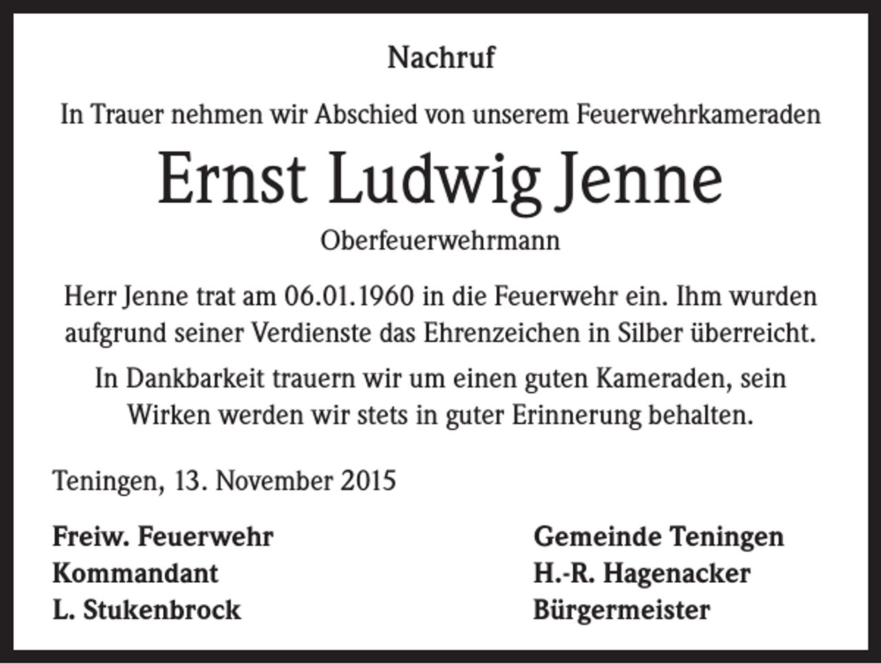 <p>Nachruf<br />In Trauer nehmen wir Abschied von unserem Feuerwehrkameraden</p><p>Ernst Ludwig Jenne<br />Oberfeuerwehrmann<br />Herr Jenne trat am 06.01.1960 in die Feuerwehr ein. Ihm wurden<br />aufgrund seiner Verdienste das Ehrenzeichen in Silber überreicht.<br />In Dankbarkeit trauern wir um einen guten Kameraden, sein<br />Wirken werden wir stets in guter Erinnerung behalten.<br />Teningen, 13. November 2015<br />Freiw. Feuerwehr<br />Kommandant<br />L. Stukenbrock</p><p>Gemeinde Teningen<br />H.-R. Hagenacker<br />Bürgermeister</p>
