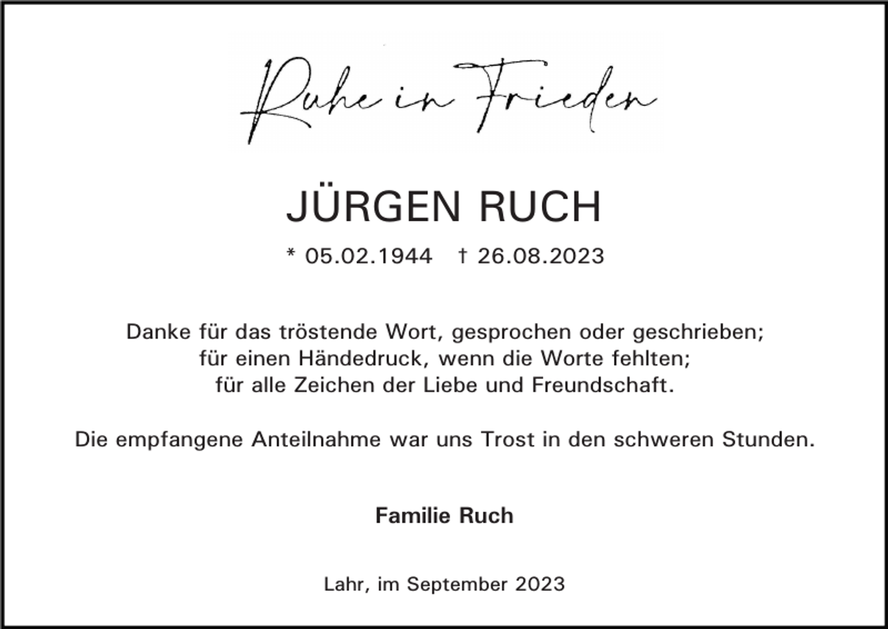 <p>JÜRGEN RUCH<br />* 05.02.1944</p><p>† 26.08.2023</p><p>Danke für das tröstende Wort, gesprochen oder geschrieben;<br />für einen Händedruck, wenn die Worte fehlten;<br />für alle Zeichen der Liebe und Freundschaft.<br />Die empfangene Anteilnahme war uns Trost in den schweren Stunden.</p><p>Familie Ruch<br />Lahr, im September 2023</p>
