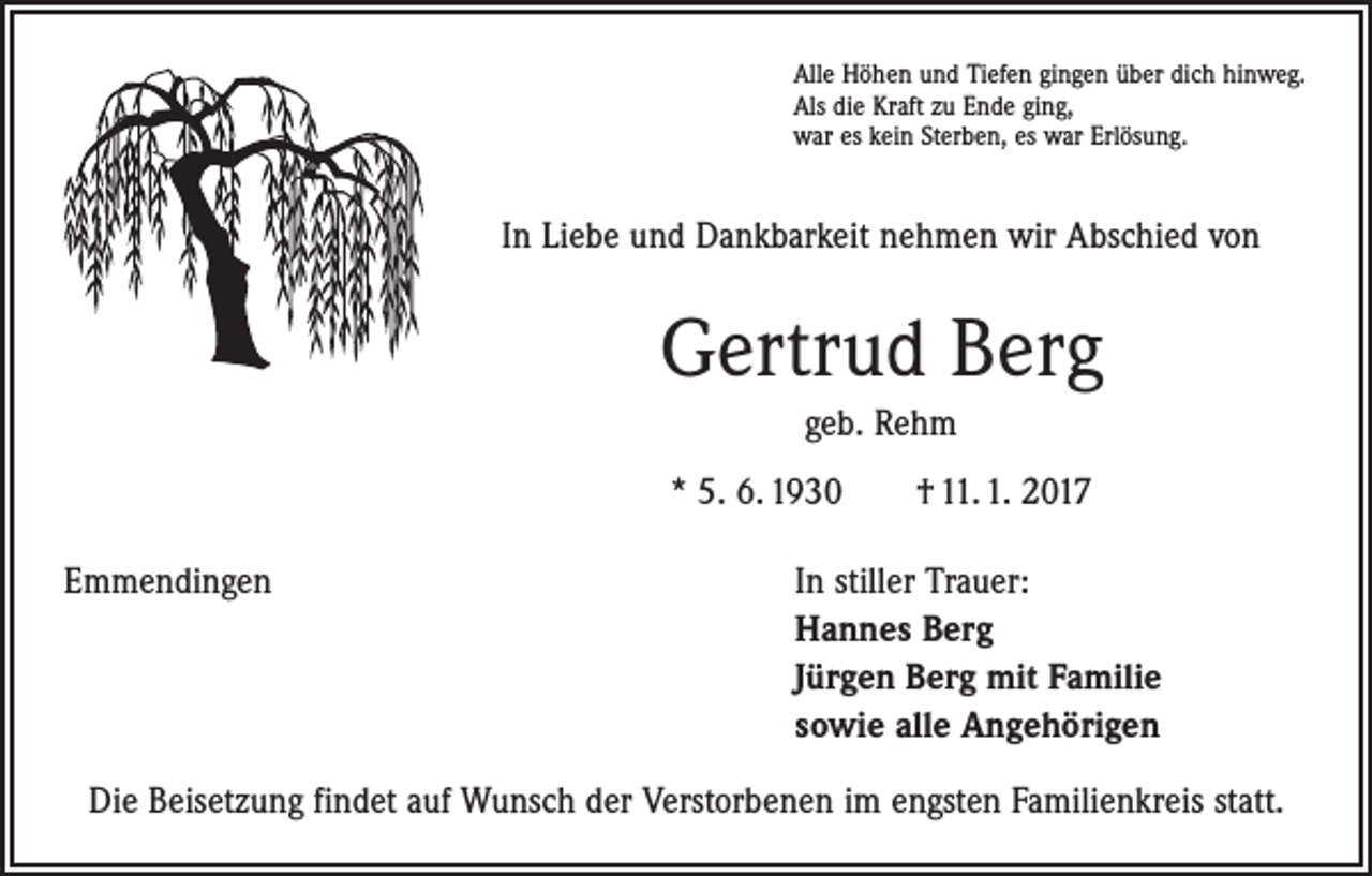 <p>Alle Höhen und Tiefen gingen über dich hinweg.<br />Als die Kraft zu Ende ging,<br />war es kein Sterben, es war Erlösung.</p><p>In Liebe und Dankbarkeit nehmen wir Abschied von</p><p>Gertrud Berg<br />geb. Rehm<br />* 5. 6. 1930 † 11. 1. 2017<br />Emmendingen In stiller Trauer:<br />Hannes Berg<br />Jürgen Berg mit Familie<br />sowie alle Angehörigen<br />Die Beisetzung findet auf Wunsch der Verstorbenen im engsten Familienkreis statt.</p>