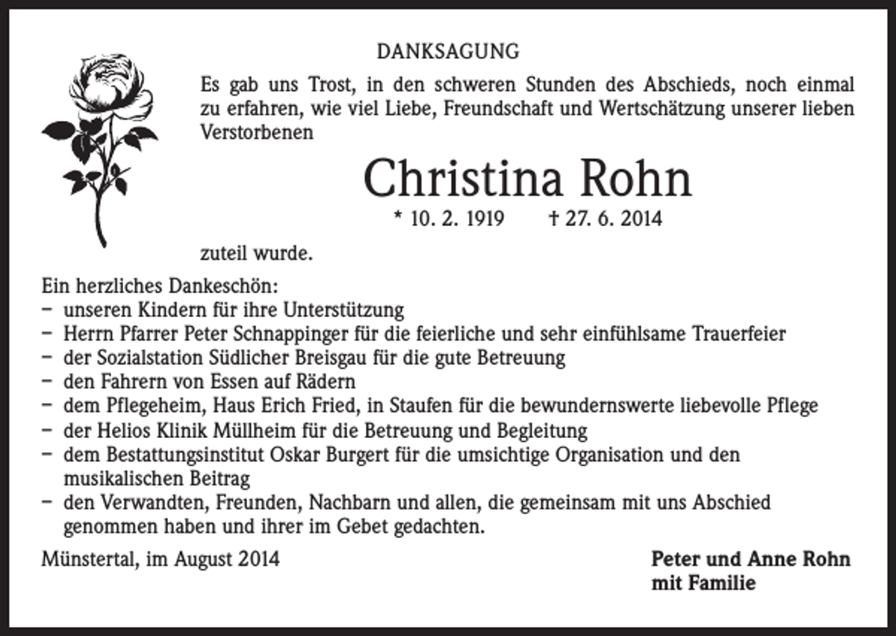 <p>DANKSAGUNG<br />Es gab uns Trost, in den schweren Stunden des Abschieds, noch einmal<br />zu erfahren, wie viel Liebe, Freundschaft und Wertschätzung unserer lieben<br />Verstorbenen</p><p>Christina Rohn</p><p>* 10. 2. 1919 † 27. 6. 2014<br />zuteil wurde.<br />Ein herzliches Dankeschön:<br />– unseren Kindern für ihre Unterstützung<br />– Herrn Pfarrer Peter Schnappinger für die feierliche und sehr einfühlsame Trauerfeier<br />– der Sozialstation Südlicher Breisgau für die gute Betreuung<br />– den Fahrern von Essen auf Rädern<br />– dem Pflegeheim, Haus Erich Fried, in Staufen für die bewundernswerte liebevolle Pflege<br />– der Helios Klinik Müllheim für die Betreuung und Begleitung<br />– dem Bestattungsinstitut Oskar Burgert für die umsichtige Organisation und den<br />musikalischen Beitrag<br />– den Verwandten, Freunden, Nachbarn und allen, die gemeinsam mit uns Abschied<br />genommen haben und ihrer im Gebet gedachten.<br />Münstertal, im August 2014<br />Peter und Anne Rohn</p><p>mit Familie</p>