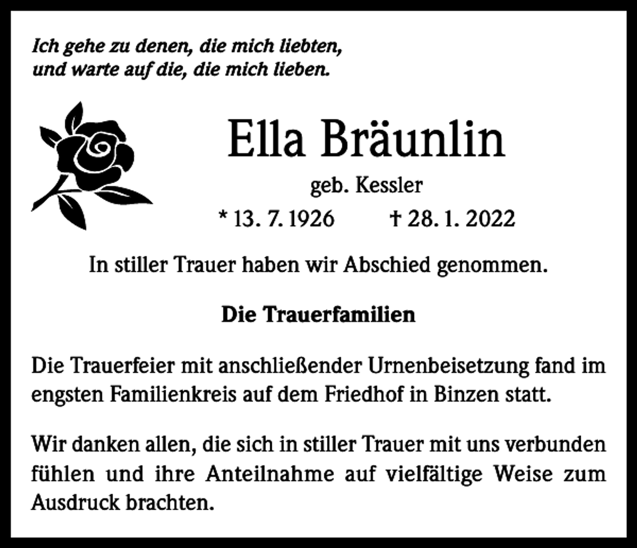 <p>Ich gehe zu denen, die mich liebten,<br />und warte auf die, die mich lieben.</p><p>Ella Bräunlin<br />geb. Kessler<br />* 13. 7. 1926<br />† 28. 1. 2022<br />In stiller Trauer haben wir Abschied genommen.<br />Die Trauerfamilien<br />Die Trauerfeier mit anschließender Urnenbeisetzung fand im<br />engsten Familienkreis auf dem Friedhof in Binzen statt.<br />Wir danken allen, die sich in stiller Trauer mit uns verbunden<br />fühlen und ihre Anteilnahme auf vielfältige Weise zum<br />Ausdruck brachten.</p>