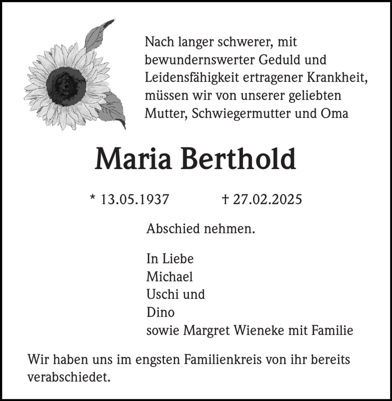 <p>Nach langer schwerer, mit<br />bewundernswerter Geduld und<br />Leidensfähigkeit ertragener Krankheit,<br />müssen wir von unserer geliebten<br />Mutter, Schwiegermutter und Oma</p><p>Maria Berthold<br />* 13.05.1937</p><p>† 27.02.2025</p><p>Abschied nehmen.<br />In Liebe<br />Michael<br />Uschi und<br />Dino<br />sowie Margret Wieneke mit Familie<br />Wir haben uns im engsten Familienkreis von ihr bereits<br />verabschiedet.</p>
