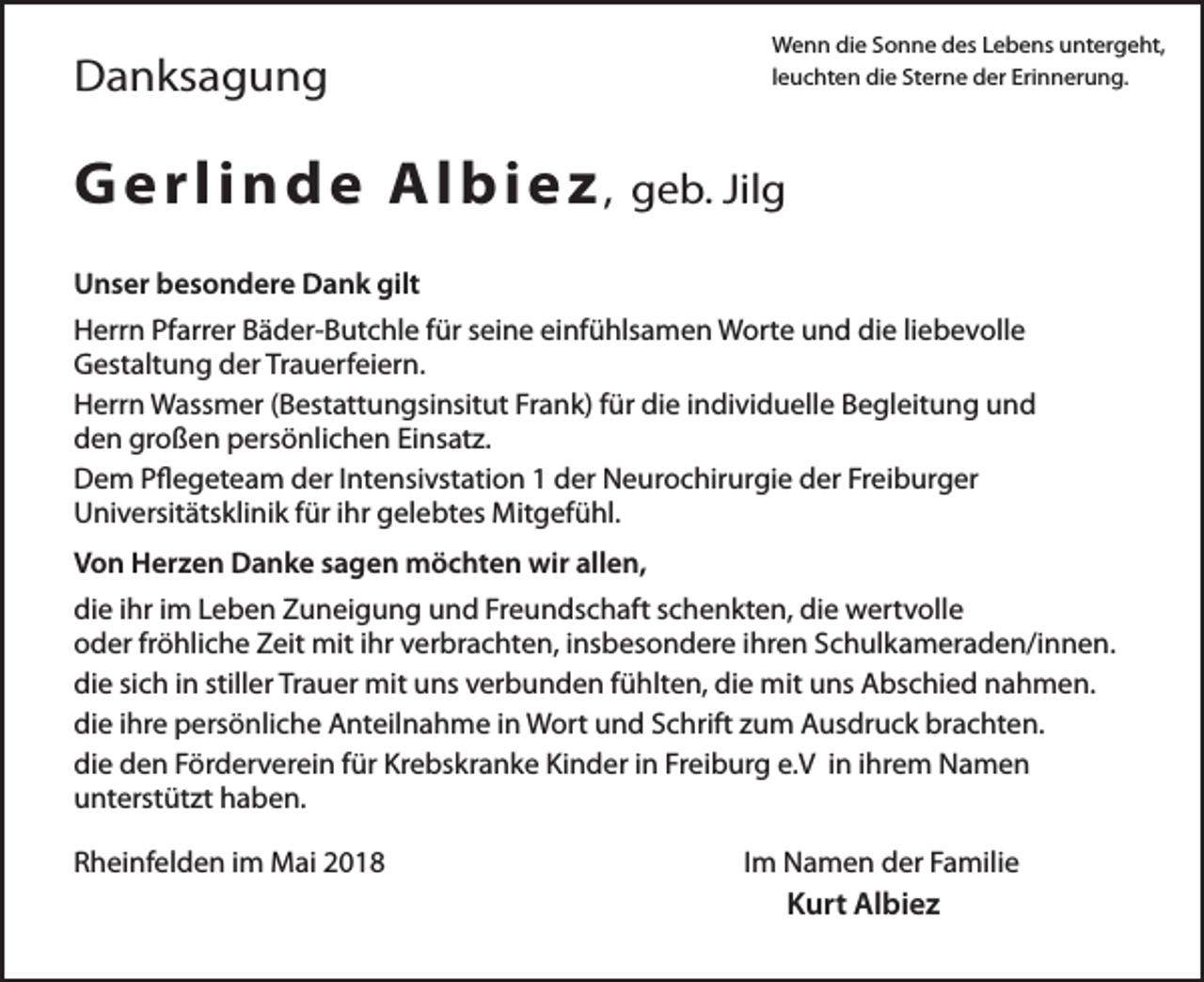<p>Wenn die Sonne des Lebens untergeht,<br />leuchten die Sterne der Erinnerung.</p><p>Danksagung</p><p>G e r l i n d e Al b i e z ,</p><p>geb. Jilg</p><p>Unser besondere Dank gilt<br />Herrn Pfarrer Bäder-Butchle für seine einfühlsamen Worte und die liebevolle<br />Gestaltung der Trauerfeiern.<br />Herrn Wassmer (Bestattungsinsitut Frank) für die individuelle Begleitung und<br />den großen persönlichen Einsatz.<br />Dem Pflegeteam der Intensivstation 1 der Neurochirurgie der Freiburger<br />Universitätsklinik für ihr gelebtes Mitgefühl.<br />Von Herzen Danke sagen möchten wir allen,<br />die ihr im Leben Zuneigung und Freundschaft schenkten, die wertvolle<br />oder fröhliche Zeit mit ihr verbrachten, insbesondere ihren Schulkameraden/innen.<br />die sich in stiller Trauer mit uns verbunden fühlten, die mit uns Abschied nahmen.<br />die ihre persönliche Anteilnahme in Wort und Schrift zum Ausdruck brachten.<br />die den Förderverein für Krebskranke Kinder in Freiburg e.V in ihrem Namen<br />unterstützt haben.<br />Rheinfelden im Mai 2018</p><p>Im Namen der Familie</p><p>Kurt Albiez</p>