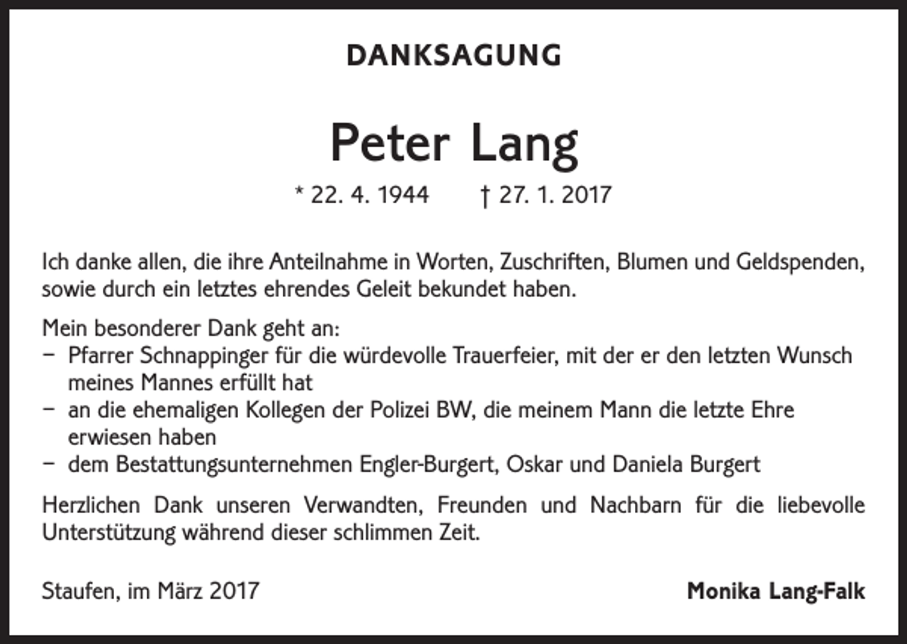<p>DANKSAGUNG</p><p>Peter Lang<br />* 22. 4. 1944 † 27. 1. 2017<br />Ich danke allen, die ihre Anteilnahme in Worten, Zuschriften, Blumen und Geldspenden,<br />sowie durch ein letztes ehrendes Geleit bekundet haben.<br />Mein besonderer Dank geht an:<br />– Pfarrer Schnappinger für die würdevolle Trauerfeier, mit der er den letzten Wunsch<br />meines Mannes erfüllt hat<br />– an die ehemaligen Kollegen der Polizei BW, die meinem Mann die letzte Ehre<br />erwiesen haben<br />– dem Bestattungsunternehmen Engler-Burgert, Oskar und Daniela Burgert<br />Herzlichen Dank unseren Verwandten, Freunden und Nachbarn für die liebevolle<br />­Unterstützung während dieser schlimmen Zeit.<br />Staufen, im März 2017</p><p>Monika Lang-Falk</p>