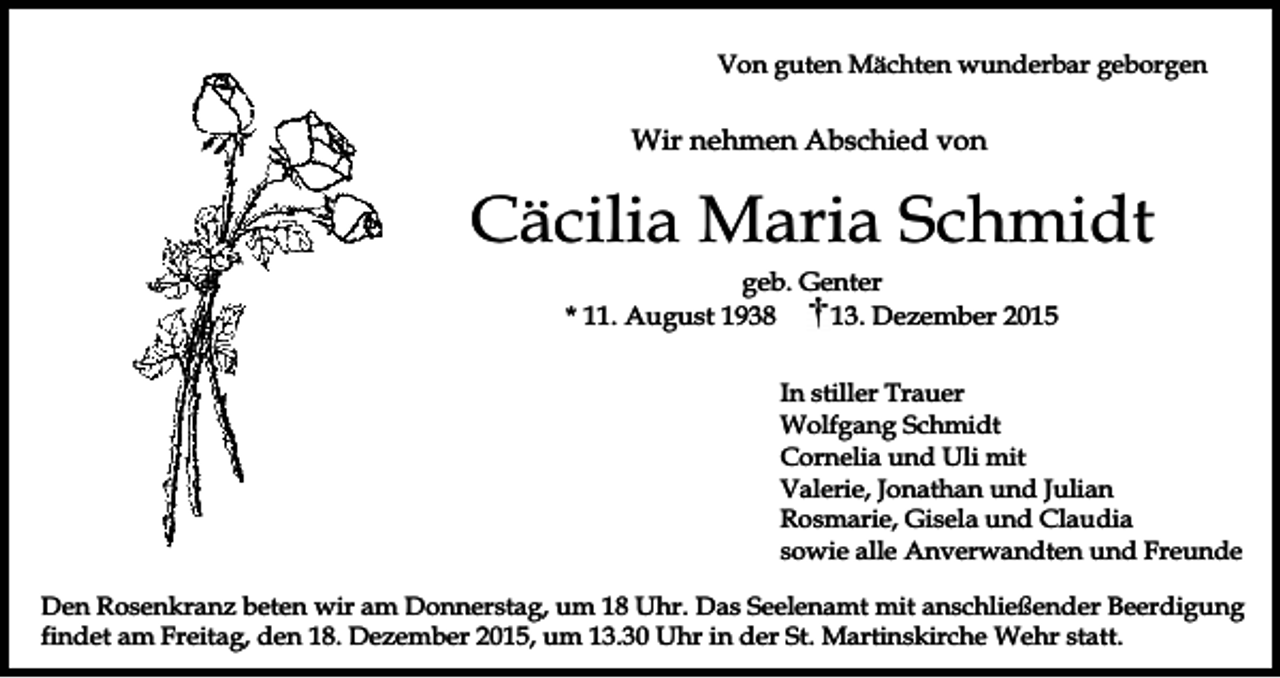 <p>Von guten Mächten wunderbar geborgen</p><p>Wir nehmen Abschied von</p><p>Cäcilia Maria Schmidt<br />geb. Genter<br />* 11. August 1938<br />13. Dezember 2015<br />In stiller Trauer<br />Wolfgang Schmidt<br />Cornelia und Uli mit<br />Valerie, Jonathan und Julian<br />Rosmarie, Gisela und Claudia<br />sowie alle Anverwandten und Freunde<br />Den Rosenkranz beten wir am Donnerstag, um 18 Uhr. Das Seelenamt mit anschließender Beerdigung<br />findet am Freitag, den 18. Dezember 2015, um 13.30 Uhr in der St. Martinskirche Wehr statt.</p>