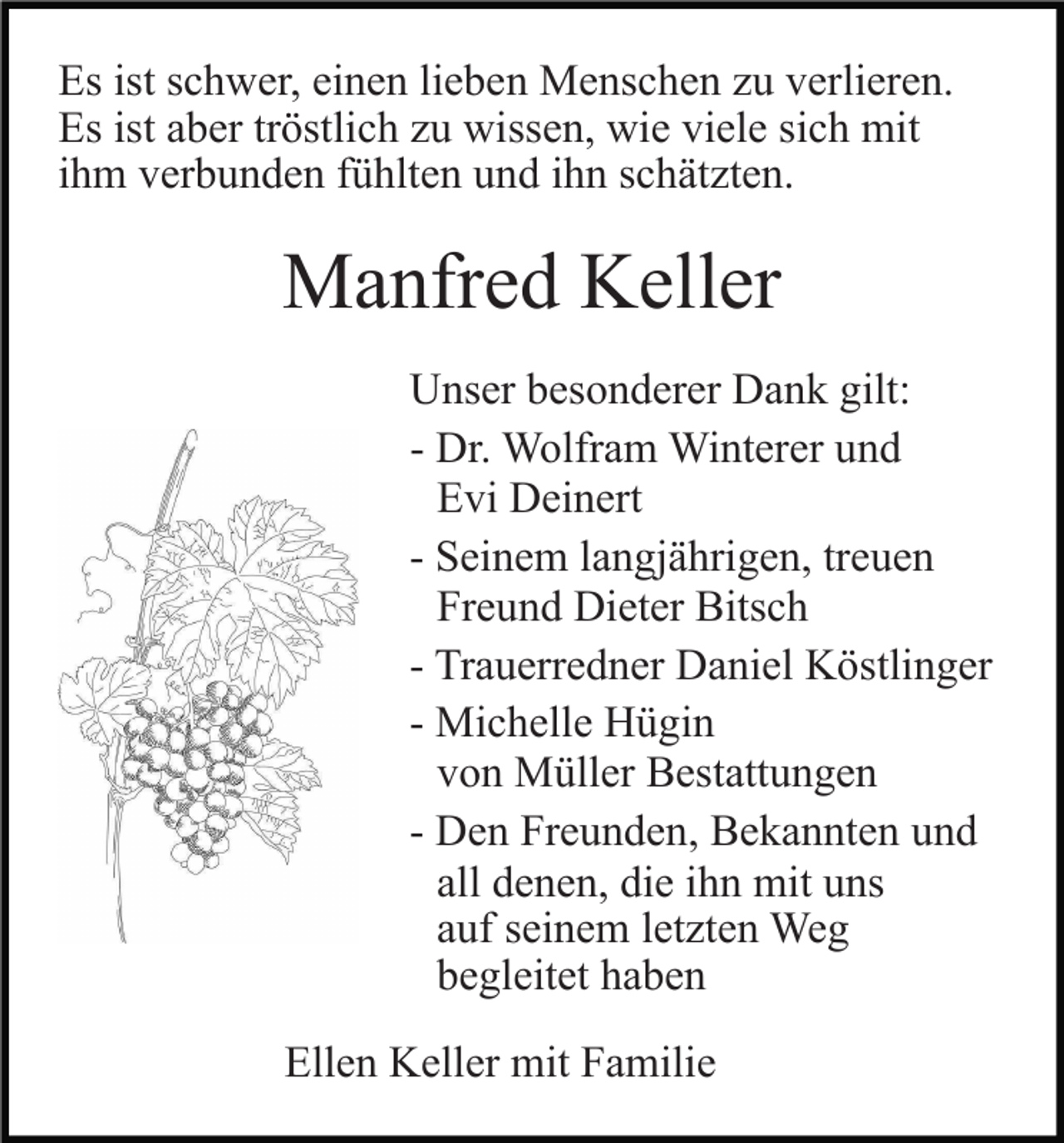 <p>Es ist schwer, einen lieben Menschen zu verlieren.<br />Es ist aber tröstlich zu wissen, wie viele sich mit<br />ihm verbunden fühlten und ihn schätzten.</p><p>Manfred Keller<br />Unser besonderer Dank gilt:<br />- Dr. Wolfram Winterer und<br />Evi Deinert<br />- Seinem langjährigen, treuen<br />Freund Dieter Bitsch<br />- Trauerredner Daniel Köstlinger<br />- Michelle Hügin<br />von Müller Bestattungen<br />- Den Freunden, Bekannten und<br />all denen, die ihn mit uns<br />auf seinem letzten Weg<br />begleitet haben<br />Ellen Keller mit Familie</p>