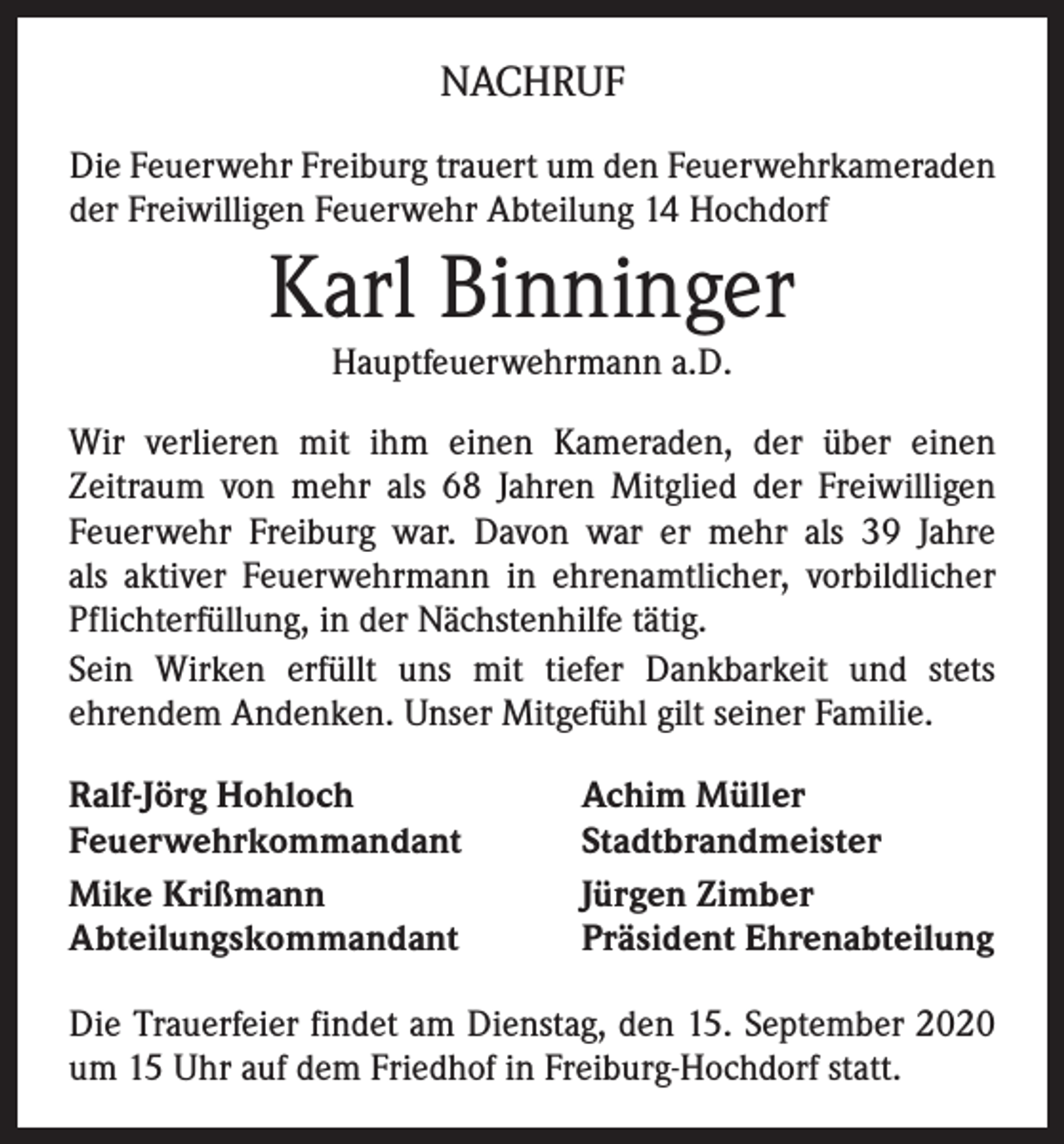 <p>NACHRUF<br />Die Feuerwehr Freiburg trauert um den Feuerwehrkameraden<br />der Freiwilligen Feuerwehr Abteilung 14 Hochdorf</p><p>Karl Binninger<br />Hauptfeuerwehrmann a.D.<br />Wir verlieren mit ihm einen Kameraden, der über einen<br />­Zeitraum von mehr als 68 Jahren Mitglied der Freiwilligen<br />Feuerwehr Freiburg war. Davon war er mehr als 39 Jahre<br />als aktiver Feuerwehrmann in ehrenamtlicher, vorbildlicher<br />Pflichterfüllung, in der Nächstenhilfe tätig.<br />Sein Wirken erfüllt uns mit tiefer Dankbarkeit und stets<br />ehrendem Andenken. Unser Mitgefühl gilt seiner Familie.<br />Ralf-Jörg Hohloch<br />Feuerwehrkommandant<br />Mike Krißmann<br />Abteilungskommandant</p><p>Achim Müller<br />Stadtbrandmeister<br />Jürgen Zimber<br />Präsident Ehrenabteilung</p><p>Die Trauerfeier findet am Dienstag, den 15. September 2020<br />um 15 Uhr auf dem Friedhof in Freiburg-Hochdorf statt.</p>