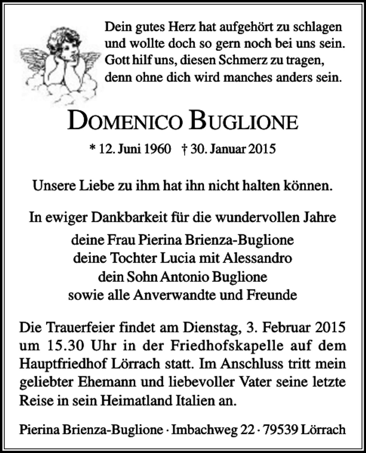 <p>Dein gutes Herz hat aufgehört zu schlagen<br />und wollte doch so gern noch bei uns sein.<br />Gott hilf uns, diesen Schmerz zu tragen,<br />denn ohne dich wird manches anders sein.</p><p>DOMENICO BUGLIONE<br />* 12. Juni 1960 † 30. Januar 2015</p><p>Unsere Liebe zu ihm hat ihn nicht halten können.<br />In ewiger Dankbarkeit für die wundervollen Jahre<br />deine Frau Pierina Brienza-Buglione<br />deine Tochter Lucia mit Alessandro<br />dein Sohn Antonio Buglione<br />sowie alle Anverwandte und Freunde<br />Die Trauerfeier findet am Dienstag, 3. Februar 2015<br />um 15.30 Uhr in der Friedhofskapelle auf dem<br />Hauptfriedhof Lörrach statt. Im Anschluss tritt mein<br />geliebter Ehemann und liebevoller Vater seine letzte<br />Reise in sein Heimatland Italien an.<br />Pierina Brienza-Buglione · Imbachweg 22 · 79539 Lörrach</p>