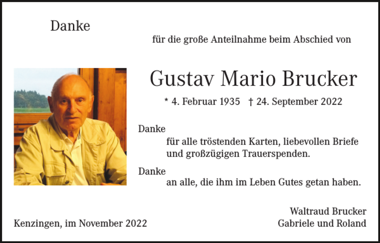 <p>Danke</p><p>für die große Anteilnahme beim Abschied von</p><p>Gustav Mario Brucker<br />* 4. Februar 1935 † 24. September 2022<br />Danke<br />für alle tröstenden Karten, liebevollen Briefe<br />und großzügigen Trauerspenden.<br />Danke</p><p>Kenzingen, im November 2022</p><p>an alle, die ihm im Leben Gutes getan haben.<br />Waltraud Brucker<br />Gabriele und Roland</p>