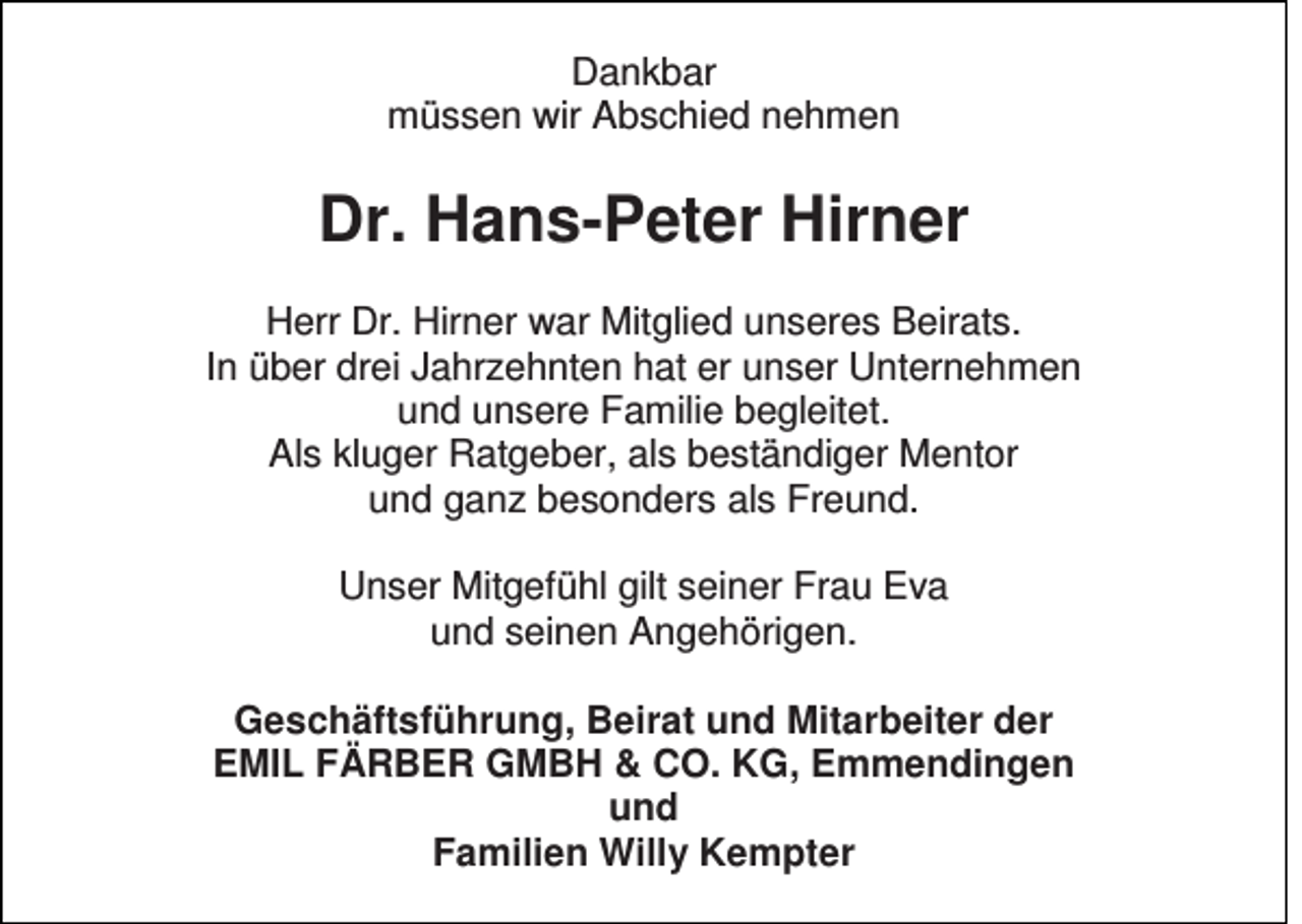 <p>Dankbar<br />müssen wir Abschied nehmen</p><p>Dr. Hans-Peter Hirner<br />Herr Dr. Hirner war Mitglied unseres Beirats.<br />In über drei Jahrzehnten hat er unser Unternehmen<br />und unsere Familie begleitet.<br />Als kluger Ratgeber, als beständiger Mentor<br />und ganz besonders als Freund.<br />Unser Mitgefühl gilt seiner Frau Eva<br />und seinen Angehörigen.<br />Geschäftsführung, Beirat und Mitarbeiter der<br />EMIL FÄRBER GMBH &amp; CO. KG, Emmendingen<br />und<br />Familien Willy Kempter</p>