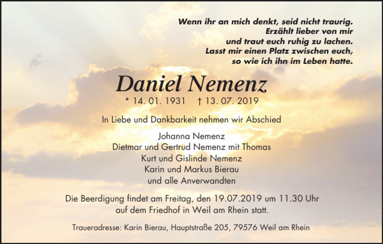 <p>Wenn ihr an mich denkt, seid nicht traurig.<br />Erzählt lieber von mir<br />und traut euch ruhig zu lachen.<br />Lasst mir einen Platz zwischen euch,<br />so wie ich ihn im Leben hatte.</p><p>Daniel Nemenz<br />* 14. 01. 1931</p><p>† 13. 07. 2019</p><p>In Liebe und Dankbarkeit nehmen wir Abschied<br />Johanna Nemenz<br />Dietmar und Gertrud Nemenz mit Thomas<br />Kurt und Gislinde Nemenz<br />Karin und Markus Bierau<br />und alle Anverwandten<br />Die Beerdigung findet am Freitag, den 19.07.2019 um 11.30 Uhr<br />auf dem Friedhof in Weil am Rhein statt.<br />Traueradresse: Karin Bierau, Hauptstraße 205, 79576 Weil am Rhein</p>